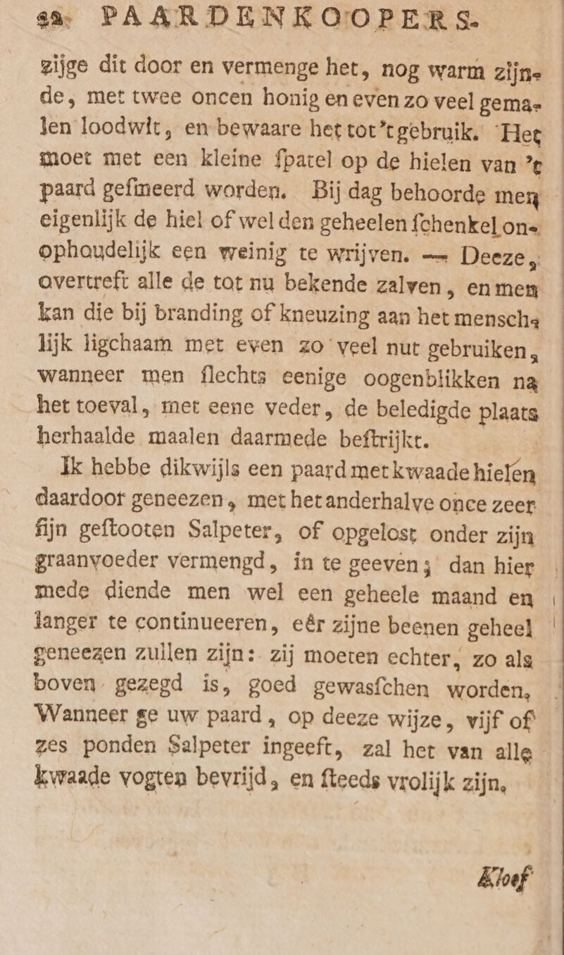 de, met twee oncen honig en even zo veel gema- len loodwit, en bewaare het tot” gebruik, Het paard gefineerd worden. Bij dag behoorde men ophaudelijk een weinig te wrijven. — Deeze „ overtreft alle de tot nu bekende zalven &gt; En men kan die bij branding of kneuzing aan het mensche lijk ligchaam met even zo veel nut gebruiken, wanneer men flechts eenige oogenblikken na het toeval, met eene veder, de beledigde plaats herhaalde maalen daarmede beftrijkt. Ik hebbe dikwijls een paard metkwaade hielen daardoor geneezen, met hetanderhalve once zeer fijn geftooten Salpeter, of opgelost onder zijn graanvoeder vermengd, in te geeven; dan hier mede diende men wel een geheele maand en langer te continueeren, eêr zijne beenen geheel geneezen zullen zijn: zij moeten echter, zo als boven gezegd is, goed gewasfchen worden, zes ponden Salpeter ingeeft, zal het van alle kwaade vogten bevrijd, en fteeds vrolijk zijn, Kiuf