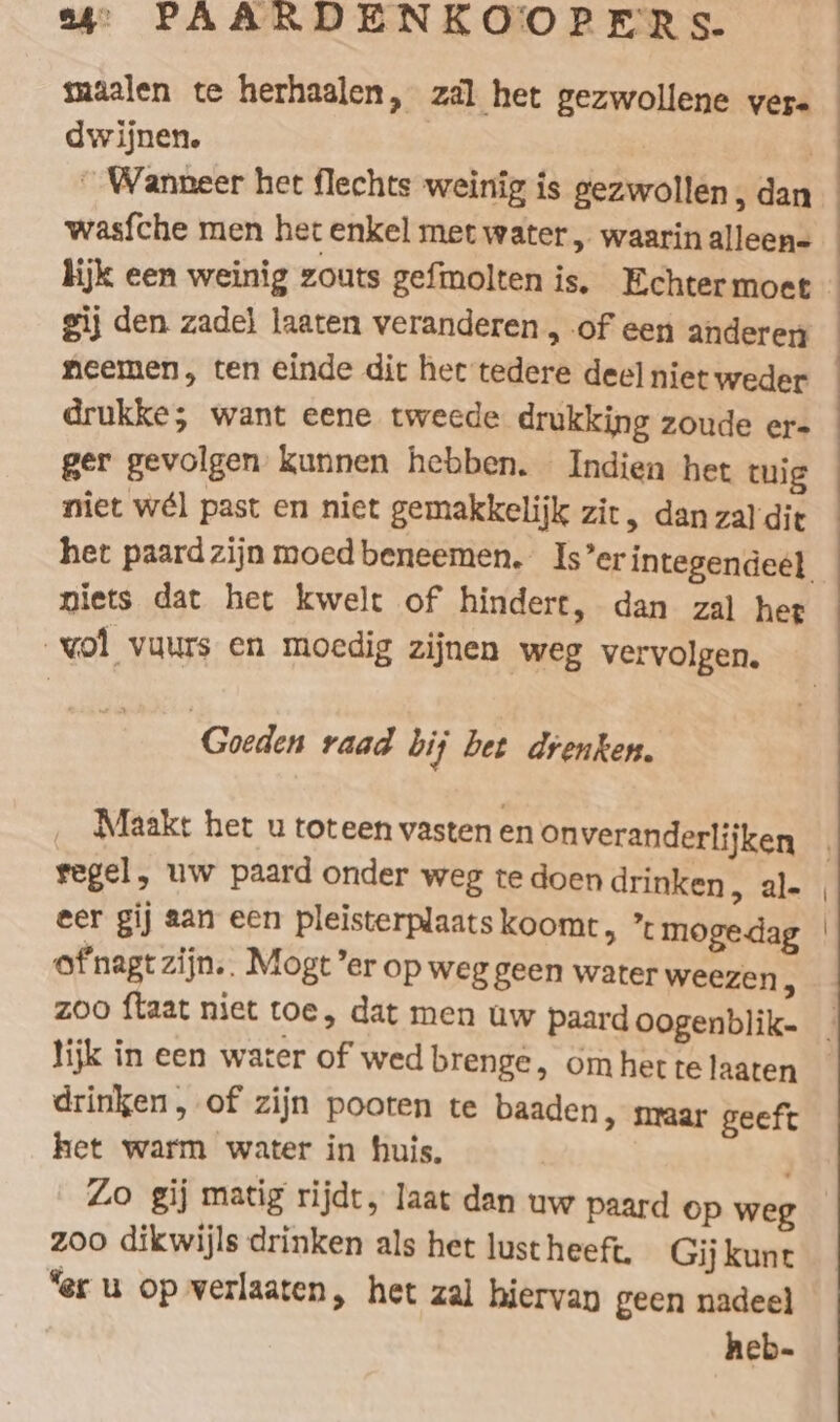 maalen te herhaalen, zal het gezwollene vere dwijnen. | wasfche men het enkel met water, waarinalleen- gij den zadel laaten veranderen , of een anderen neemen, ten einde dit het tedere deel niet weder drukke; want eene tweede drukking zoude er- ger gevolgen kunnen hebben. Indien het tuig niets dat het kwelt of hindert, dan zal het vol vuurs en moedig zijnen weg vervolgen. Goeden raad bij bet drenken. Maakt het u toteen vasten en on veranderlijken regel, uw paard onder weg te doen drinken &gt; al- eer gij aan een pleisterplaats koomt, ’t mogedag ofnagtzijn.. Mogt er op weg geen water weezen À lijk in een water of wed brenge, om het te laaten drinken, of zijn pooten te baaden, nraar geeft het warm water in huis, Lo gij matig rijdt, laat dan uw paard op weg zoo dikwijls drinken als het lust heeft. Gij kunt “er u op verlaaten, het zal hiervan geen nadeel heb-