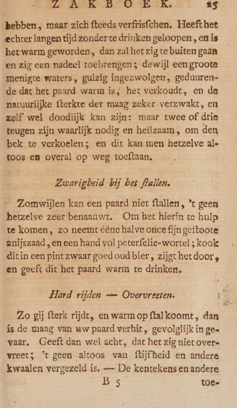GAL B OO ER. 45 hebben, maar zich fteeds verfrisfchen. Heeft het echter langen tijd zonder te drinken geloopen , et is het warm geworden, dan zal het zig te buiten gaan en zig een nadeel toebrengen; dewijl een groote menigte waters, gulzig ingezwolgen, geduuren- de dat het paard warm is; het verkoudt, en de natuurlijke fterkte der maag zeker verzwakt, en zelf wel doodlijk kan zijn: maar twee of drie teugen zijn waarlijk nodig en heilzaam, om den bek te verkoelen; en dit kan men hetzelve ale toos en overal op weg toeftaan. Zwarigbeid bij bet flallen. ‘ Zomwijlen kan een paard niet ftallen, ’ geen hetzelve zeer benaauwt. Om het hierin te hulp te komen, zo neemt ééne halve once fijn geftoote anijszaad , en een hand vol peterfelie-wortel ; kook ditin een pint zwaar goed oud bier, zijgt het door, en geeft dit het paard warm te drinken, Hard rijden — Overvreeten. pe Zo gij fterk rijdt, en warmopftalkoomt, dan is de maag van uw paard verhit, gevolglijk in ges vaar, Geeft dan wel acht, dat het zig niet overe vreet5 ’t geen altoos van ftijfheid en andere kwaalen vergezeld is, — De kentekens en andere | foe: ae, Me toe-