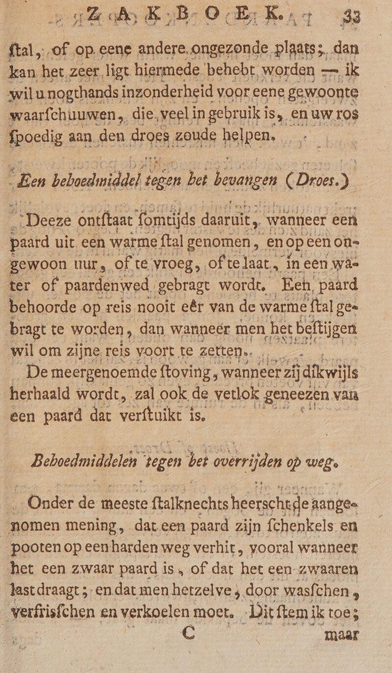 A Ze tal, of op.eene andere, Rn oe dan kan het. zeer ligt hiermede behebt, worden — ik wilu nogthands inzonderheid voor eene gewoonte waarfchuuwen die, veel in gebruik i is, en uw ros fpoedig aan den 9, zoude helpen. | En heboediniddel tegen bet bevangen ( Dives.) Hecke ontftaat fomtijds daaruit, wanneer een paard. uit. een warme ftal genomen, en op. eenon- gewoon uur, ofte vroeg. of te laat, in een wa- ter of paardenwed. gebragt wordt. Eeh, paard behoorde op reis nooit eêr van de warme teal gee bragt te worden, dan wanneer men, het beftijgen wil om zijne, reis voort te zetten. A De meergenoemde ftoving, wanneer zij jdikwill herhaald wordt, zal ook de verlok Ben. van Een paard dat verftuikt is, Beboedmiddelen tegen bet verrijden op weg. Onder de meeste ra heerschte aange= nomen mening, dar een paard zijn fchenkels en _pooten op een harden weg verhit , vooral wanneer het een zwaar paard i is, of dat het een-zwaaren last draagt ;- endat men hetzelve ; door wasfi chen | verftisfchen en verkoelen moct. _ Dit ftem ik toe; ; | | € maar t