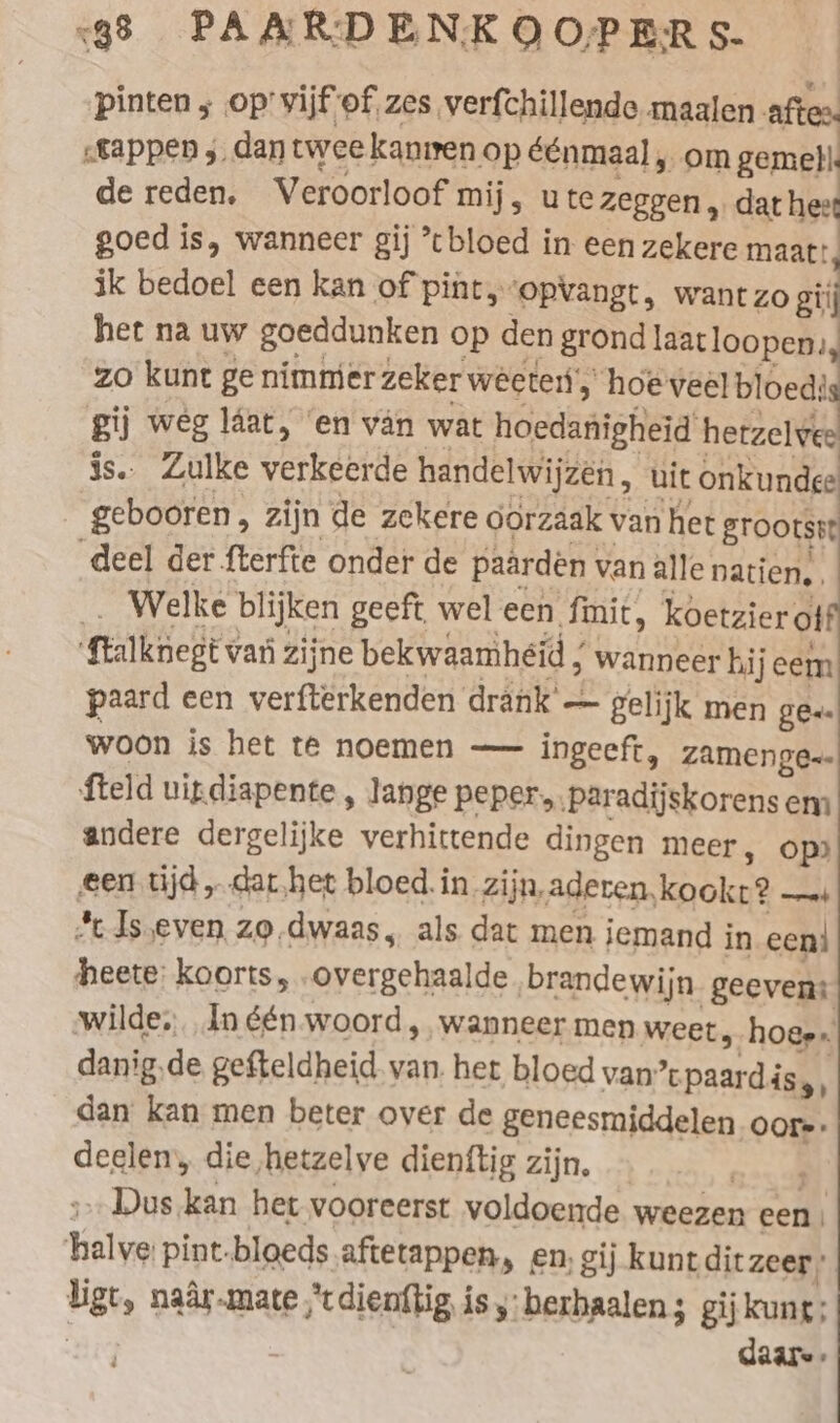 pinten ; op vijf of zes verfchillende maalen afte. „tappen y_ dan twee kanmen op éénmaal „om gemell. de reden. Veroorloof mij, ute zeggen „ dat hest goed is, wanneer gij ’cbloed in een zekere maatt, ik bedoel een kan of pint, ‘opvangt, wantzo gij het na uw goeddunken op den grond laatloopen., zo kunt ge nimmer zeker weeten‘, ‘hoeveel bloed: gij weg läat, en van wat hoedanigheid herzelve: is. Zulke verkeerde handelwijzen, uit onkundee gebooren, zijn de zekere oorzaak van het grootst deel der fterfte onder de paarden van alle natien. _. Welke blijken geeft wel een finit, koetzier off ‘ftalknegt van zijne bekwaamhéid / wanneer hi jeem paard een verfterkenden drank’ — gelijk men ges. woon is het te noemen — ingeeft, zamenge-- fteld uitdiapente, lange peper, ‚paradijskorens em andere dergelijke verhittende dingen meer, op ‚een tijd „ dar.het bloed. in Zijn,aderen, kookt? —ı *cJs,even zo.dwaas, als dat men iemand in een} heete: koorts, .overgehaalde brandewijn geeven: wilde, In één-woord , wanneer men weet, hoes. danig.de gefteldheid van het bloed van’ paards, dan kan men beter over de geneesmiddelen Oor»: deelen, die hetzelye dienftig zijn. Gana &gt;. Dus kan het vooreerst voldoende weezen een halve pint.bloeds.aftetappen, en. gij kunt ditzeer: ligt, naâr.mate ,*t dienttig isy berhaalen; gij kung; | | daare-