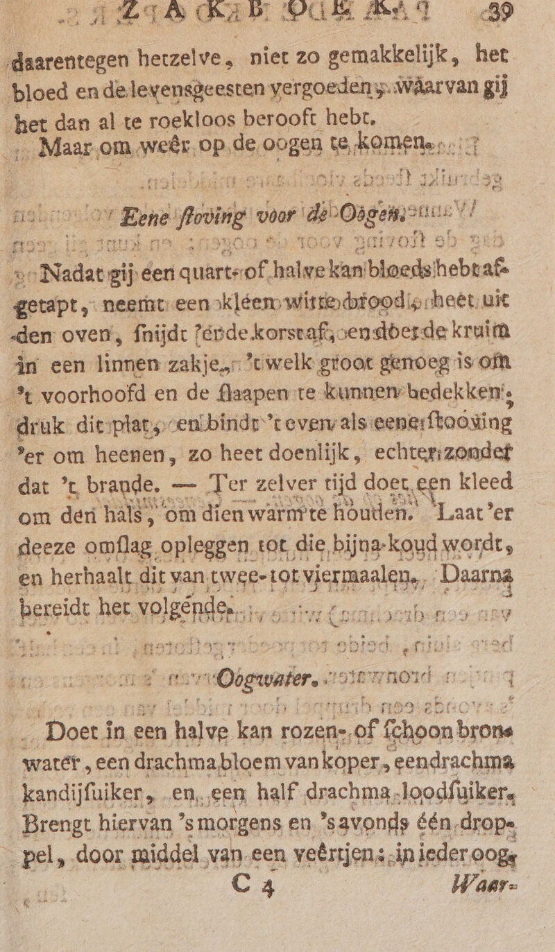 ALIS AIR PUR MAST B bloed en delevensgeesten vergoeden y.wâarvan gij _ Maar,om, ae PR. de opge te shoe: oa mies ‘ H pat at } 209 Ks 212 ; zi getapt, neemt een kléem wittedtoodip:heet uit -den oven, fnijdt ?ende korscaf;: sendberde kruim in een linnen zakje. welk groot genoeg iso &gt;er om heenen, zo heet doenlijk, echter zondet dat ’t, brande, = Ter zelver tijd doer, ‚gen kleed om den hals, ‘om dien warmte houden. ‘Laat’er deeze omflag, „opleggen. tot die, bijna-koud wordt, en herhaalt, dit van, twee-tor viermaalen,, Daarna bespich, her ol er, DN Ww Xe 4D 125 den \ ty Oar: 4 £5 3% nord ate i i q é bd in EAN PSF $i if gb. rope sea * Doe i in een hale kan rozen-, = fchoon Bear water, een | drachmabloem van kopers eendrachma kandijfuiker, en, ‚sen half drachma,loodfuiker, — Brengt hiervan ’ smorgens en savonds één drops C 4 __Waar-