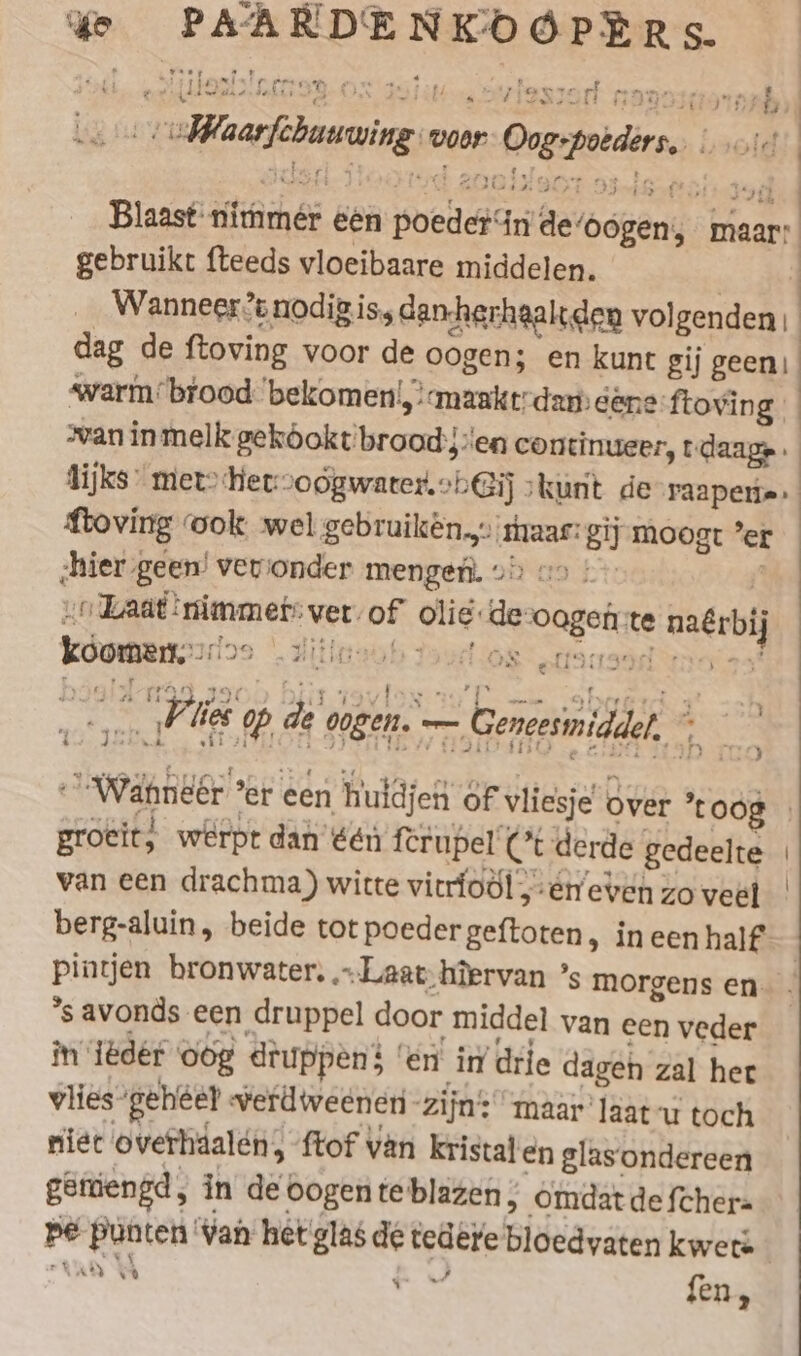 ‘ye ER eee Hosts! oer En vlesiort + = 2 &gt; } Waefbuvaing voor 7 One wold Blaast nimmer een poel ie de! bekerids maar: gebruikt fteeds vloeibaare middelen. Wanneer? nodigis dan-herhaaltden vol de F dag de ftoving voor de oogen; en kunt gij geen) warm’ brood. bekomen|, !«maaktrdan) dé eftoving | van in melk gekóokt broad: len ennen, tdaagp. flijks mer’ Her-voogwarter, oh Gij kunt de’raapen»» Loving ook wel gebruiken... haar: Bij moogt er studen geen’ | verionder mengen. 29) «9 ! aad! Tamm ete ver: of olie: RR Soe te mate komen All WS lts Pie lies op, de oogen. — — Geneesinidden. * ; BE “wa er een huidjen of vliesje over toog groeit; werpt dan één ferupel Ct derde gedeelte van een drachma) witte vitrfodl „én even zo veel berg-aluin, beide tot poeder EEE in een half pintjen bronwater, „Laat hiervan ’s morgens en ’savonds een druppel door middel van een veder in ‘iëdér oog druppen! en in drie dagen zal her vlies- gehéel verdweeneri- zijn: maar laat-u toch niet overhäalen, ftof van kristal en glasondereen geniengd , in det oogen te blazen, Omdat de fcher= pe Ponten: Van het glas de tedere Bideäreten kwete tae YA q fen .