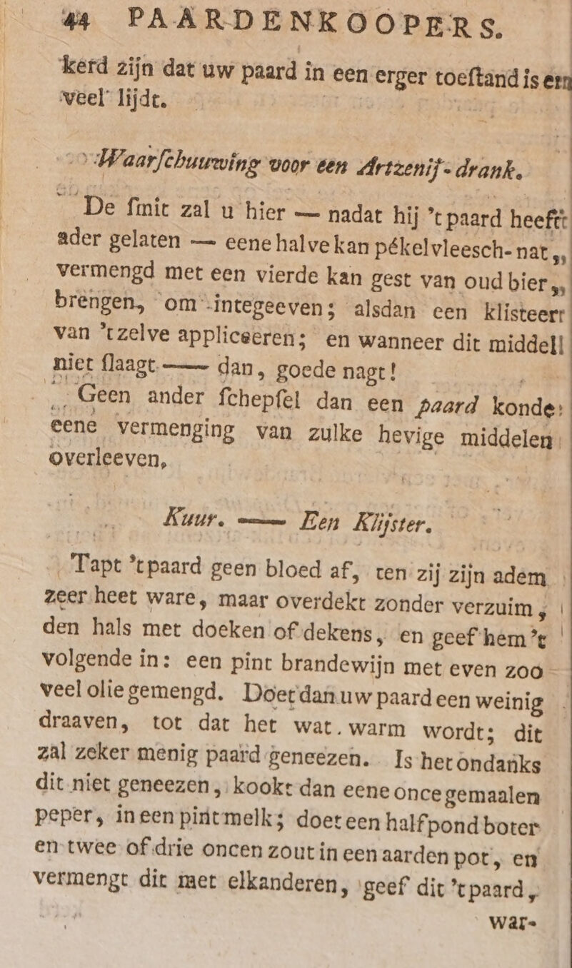 kerd zijn dat uw paard in een erger toeftand is ern veel lijde. ; ER akg &gt; Waarfchuuwing voor een Artzenif- drank. ader gelaten — eene halve kan pékelvleesch- nat „ vermengd met een vierde kan gest van oud bier „, brengen, om -integeeven: alsdan een klisteerr van ‘tzelve appliceeren; en wanneer dit middel! niet flaagt — dan, goede nagt! eene vermenging van zulke hevige middelen overleeven, | Kuur. — Een Klijster, zeer heet ware, maar overdekt zonder verzuim , den hals met doeken of dekens, en geef hem’ veel olie gemengd, Doerdanuw paardeen weinig draaven, tot dat het wat. warm wordt; dit zal zeker menig paard geneezen. Is hetondanks dit niet geneezen „kookt dan eene once gemaalen peper, ineenpintmelk; doeteen half pond boter en twee of drie oncen zout in een aarden pot, en vermengt dit mer elkanderen, ‚geef dit ’ paard „