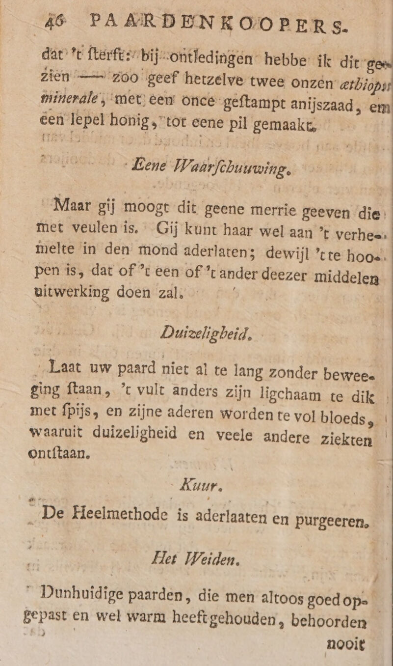 dat’ fterftsr bij-ontledingen” hebbe: ik dit ges Zien — zoo geef hetzelve twee onzen aethiops minerale, met) een’ once-geftampt anijszaad ‚em een lepel honig,tor eene pil gemaakt, ‚sd _ Lene Waarfchuuwing, Maar gij moogt dit geene merrie geeven die: met veulen is. Gij kunt haar wel aan ’t verhees melte in den mond aderlaten; dewijl ’cre hoos. pen is, dat of ’ een of * ander deezer middelen uitwerking doen zal, Duizeligbeid, - „Laat uw paard niet al te lang zonder bewees ging ftaan, ’c vult anders zijn ligchaam te dik . met fpijs, en zijne aderen worden te vol bloeds, | waaruit duizeligheid en veele andere ziekten | ontf{taan. - Kuur. _ De Heelmerhode is aderlaaten en purgeeren, Het Weiden, en : 2 “ Dunhuidige paarden, die men altoos goed Ops gepast en wel warm heeft gehouden, behoorden 3 nooit