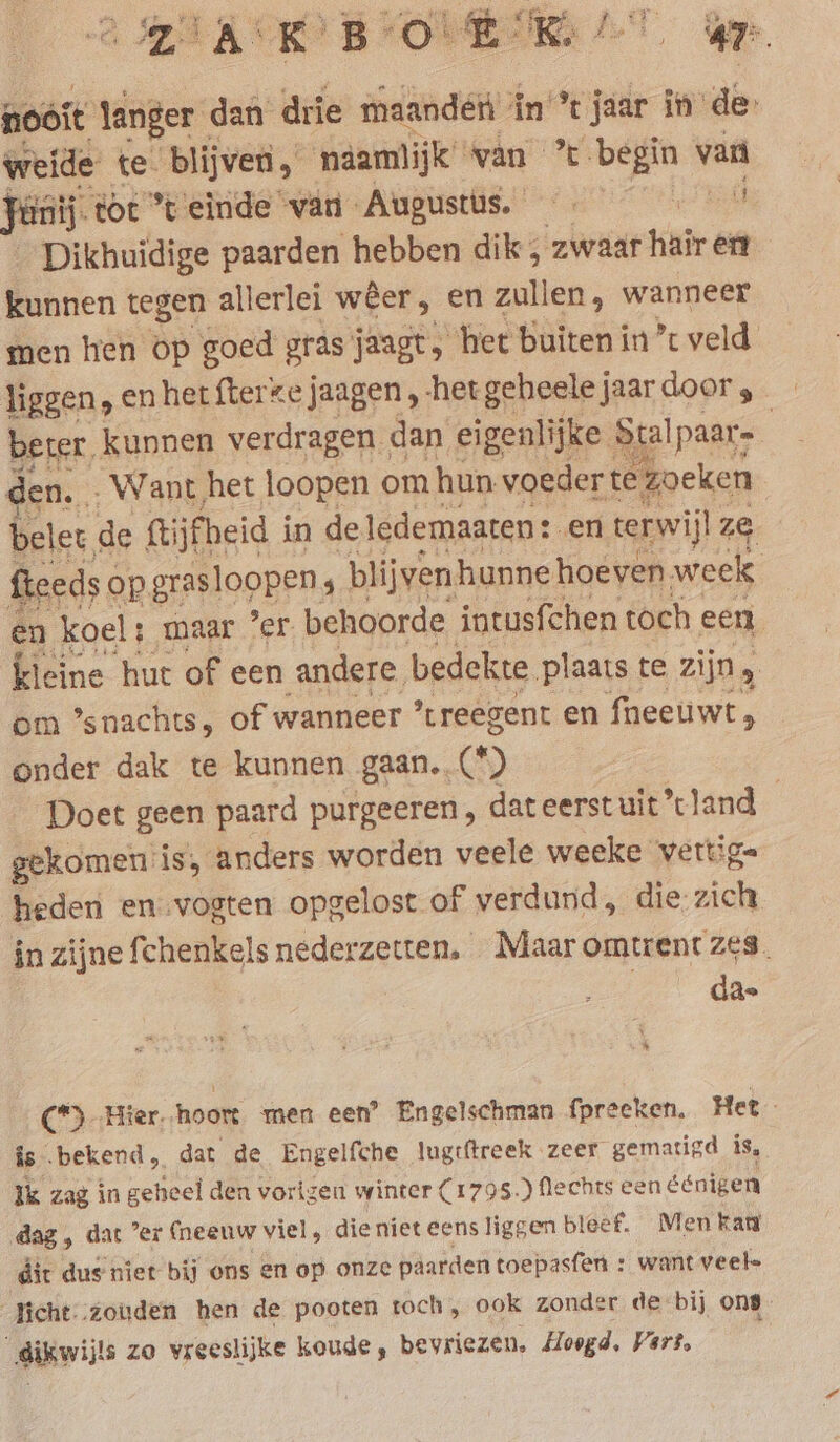 oot ‘anger dan drie maandeéri in jaar în de Weide te: blijven, näamlijk” wan ’% begin van fiinij. toc °t einde van Augusti, 6 60 7 Dikhuidige paarden hebben dik, zwaar hair ent kunnen tegen allerlei weer, en zullen, wanneer men hen op goed gras jaagt het buiten in’ veld liggen, en het fterkejaagen,-hergeheelejaardoor, BEI, kunnen verdragen dan eigenlijke Stalpaar- | . Want het loopen om hun voeder te Zoeken Die de ftijfheid i in de ledemaaten: en terwijl ze fteeds op grasloopen. 5 blijvenhunne hoeven week en koel : ; maar ’er behoorde intusfchen toch een, kleine hut of een andere, bedekte ‚plaats te zijn, om ’snachts, of wanneer ’treegent en fneeuwt, onder dak te kunnen gaan..(*) Doet geen paard purgeeren, dateerstuit land gekomen is, anders worden veele weeke vettige heden en:vogten opgelost of verdund, die zich in zijne fchenkels nederzetten. Maaromtrent zes. da. * (*) ‚Hier. hoort men een’ Engelschman fpreeken. Het is bekend, dat de Engelfche lugtftreek zeer. gematigd is, ik zag in gcheel den vorigen winter (1795.) flechts een éénigen ‚dag, dat ’er (neenw viel, dieniet eens liggen bleef. Men kan dit dus niet bij ons en op onze paarden toepasfen : want veele _Jicht-.zouden hen de pooten toch, ook zonder de bij ons dikwijls zo vreeslijke koude, bevriezen. Hoogd. Vert.