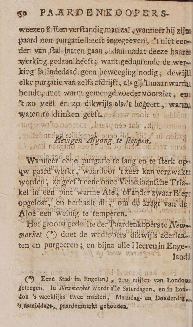 weezen Een verftandig man zal ;wantieër hij zijm paard «een purgatielheeft ingegeeven), niet eer der: van ftäl-laaten gaan „ndar nadat deeze haares werking. gedaan! heeft; waritigeduufende de wera» king’ is/indeddad: geen beweeginginodig ; .dewijll elke purgatie van zelfs afdrijft, als gij’ttmaar-warta houdt met warm gemengd voeder voorziet , enı %:zo vel én:-zo-dikwijlssals;?c begeert, warm, sane Rite: drinken: BAR naar noob er lobbing | Iw] tO 1597 ia „Ue 71199 Jab „All; HU é , ‘ 2 Heizen ap aig? ne Rappen. Fr in Wanneer eche puigace te lang en te fterk x uw paäfd” werkt’, , ‘waardoor *r'zéer kan Verzwa tt worden, 20 geef * eerie bute Venetiädnfche Tri rides kel in‘ eed’ pint ‘warme Ate, ofänderdwaar Bie opgelost. en herhaalt die, ‘Om at kig van’ ¢ de Aloë een weinig te‘ be pries ” Het grootst gedeelte der Paardenkoperste te Nets market, (*) doet de wedtópers dikwijls aderlaae» ten en REBEL en Se gs « Hieerenin Engee: Ry peerage Aes le TE © Eene Stad: in. Engeland , » 200 sue. van, ‚ Londens geleegen. In Wewmarker wordt alle Saturdagen, en in Tode- don ’s weeklijks twee maalen, Maandag- en Donderdaf u,
