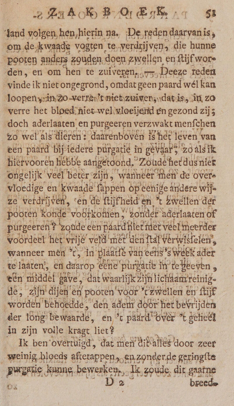 sand volgen, hen, hierin 2 na. De Jaden tase is; bran hi a gade. zogen, doen zwellen e en ftijfwe wore den, en om hen te zuiveren,.. Cae Deeze reden vinde ik niet ongegrond, omdat geen paard wél kan ‘Joopen yin, Zo-verren’t nietzuimens data is, it, ZO verre het bloed: niet-wel\vloeijend en gezond zij doch aderlaaten en purgeeren verzwakt menfchen zo wel als dieren: ‚daarenboven is he jeven van een paard bij iedere purgatie i in | gevdar ss “ZO als ik hiervooren hebbe aangetoond. °Zoudéhet dus niet ongelijk! veel ‘beter: zijn, “wanneer men’ de overs vioedige en ‘kwaade’ fappen op eenige ändere wife ze Werden, « ‘en de ftijfheid en 't bwellen der pooten konde ‘vootkottien Y ‘onder aderlaaten of purgeercn ? zonde een páard tetiiet veel meerder woordeel het vrij veld ‚met den Taf Yerwistelen‘, wanneer men ’t, in pussies van eens *s week ader te laäten), en daarop ‘eerie ‘purgacie i ite heetten, een middef fave, “dat waarlijk Zijn lichdmvreinig- de, zijn! ‘dijen’ en pooten voor “zwellen ¢ en Re , worden behoedde: A ‘den adem Aodr het bevrijden der long: bewaarde’, en, % pâard'? over %* ge in zijn volle kragt lier? Ik ben’overtüisd, dat men AiNalles door zeer weinig, bloeds afierappen „en. zonderde geringfte | purge . kunne, beeke. » Ak, zoude, dir gaarne Us De breed.