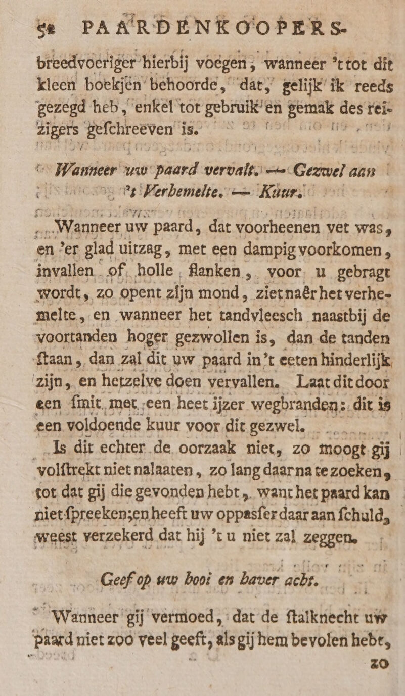 breedvoeriger” hierbij voegen , wanneer °’ttot dit kleen boekjen‘ behoorde, ‘dat,’ gelijk’ ik reeds gezegd heb ‚enkel’tör iter en Br dest rel» zur Befehreeven’ We = rl Wanneer uw iat emer: “a Gezwel aan | ei ‘een > ne elek — Kun.) Wanneer) uw paard, dat voorheenen vet was, en: er glad uitzag, met een dampig voorkomen , invallen of. holle, fanken, voor u gebragt wordt, zo opent zijn mond, zietnaêr het verhe- melte,.en wanneer het tandvleesch naastbij de voortanden hoger gezwollen i is, dan de tanden ftaan , dan zal dit uw. paard i in’ eeten hinderlijk. zijn, en hetzelve doen vervallen. Laat ditdoor een finit, met „een heet i ijzer wegbranden: dit is een voldoende kuur voor dit gezwel, … Is dit echter de oorzaak niet, zo moogt eij | volftrekt niet nalaaten, zo langdaarnatezoeken, tot dat gij die gevonden hebt „ want het paard kan niet {preeken;en heeft uw oppasfer daar aan fchuld, Weest verzekerd dat hij *t u niet zal ZEIGEN. Geef op ww hooi en baver a “Wanneer” gij vermoed, aat de ftalknecht uw paard niet zoo veel geeft, its gij hem bevolen hebr, h zo