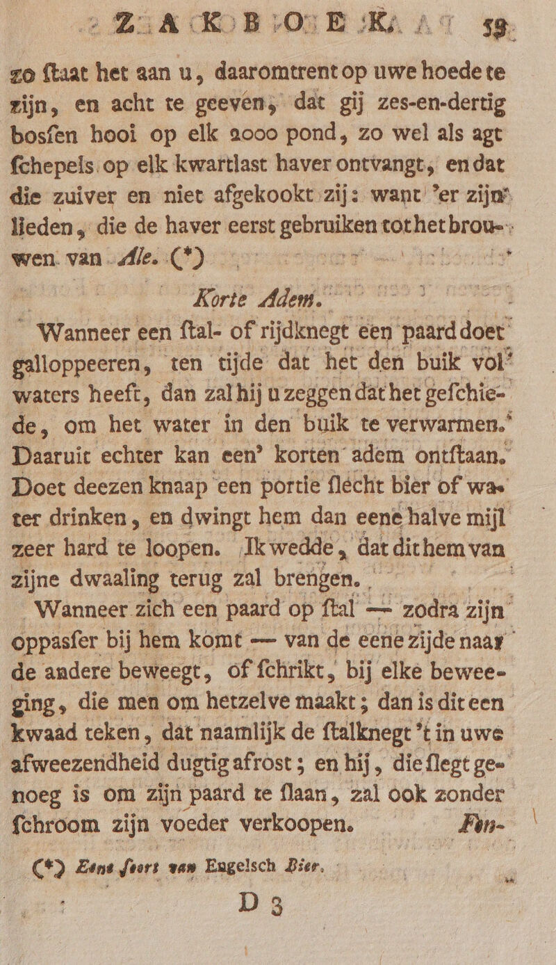 zo ftaat het aan u, daaromtrent op uwe hoede te zijn, en acht te geeven, dat gij zes-en-dertig bosfen hooi op elk 2000 pond, zo wel als agt fchepels op elk kwartlast haver ontvangt; endat die zuiver en niet afgekookt zij: want ’er zijn’ lieden, die de haver eerst gebruiken wieken: vi wen. van. Ale. Cte ee born Korte Adem. “Wanneer een ftal- of rijdenegt een paard doet galloppeeren, ten tijde dat het den buik vol’ waters heeft, dan zal hij uzeggen dat het gefchie- de, om het water in den buik te verwarmen.’ Daaruit echter kan een’ korten adem ontftaan. Doet deezen knaap een portie flécht bier of was ter drinken, en dwingt hem dan eene halve mijl zeer hard te loopen. Ik wedde, dat dithem van zijne dwaaling terug zal brengen. ee Wanneer zich een paard op ftal — - zodra zijn’ oppasfer bij hem komt — van de eene zijde naar de andere beweegt, of fehrikt, bij elke bewee- ging, die men om hetzelve maakt ; dan isditeen kwaad teken, dat naamlijk de ftalknegt tin uwe afweezeridheid dugtigafrost ; en hij, dieflegt gee noeg is om zijn paard te fladty, zal ook zonder {chroom zijn voeder akbcren, je ‚Fan- C*) Zene fart van Engelsch Bier, - | | D 3