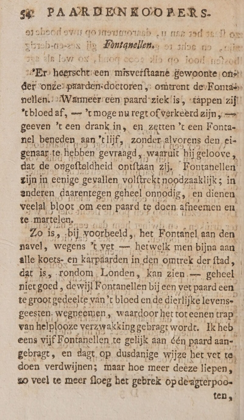 \ a} cbeod owis go mtonstornsd ‚u nas sad se or vigzobefigezen FR Burgwallen: 51 slot fio iik 4 ae PE eck ING k ER ZEN 13W ON - HO 8652 HHA ci Te or Tor ul „Er hegrschen een RE, gewoonte: ons! der ‘onze: paarden:doctoren „: omtrent devFontass nellen.’ »Warmeer'een paard’zieklis, »täppen zij!’ *cbloed af, — * moge nu regt of verkeerd zijn „— geeven ‘teen drank in, en zetten ’t een Fonta- nel beneden, aan, ’ lijf, zonder „alvorens den ei» genaar te, hebben gevraagd ,. ‚waaruit hij geloove, dat de ongefteldheid ontftaan zij. Fontanellen, zijn. in eenige gevallen volftrekt noodzaaklijk ; in anderen daarentegen geheel onnodig, . f en dienen, veelal, bloot. ‚om een pand te doen afneemen ¢ en, te. martelen, eN 2 Zo is, ‚bij. voorbeeld, sus Fontanel ı aan den navel, wegens ’t vet — hetwelk men bijna aan | alle koets- en n karpäarden i in, den omtrek der ftad, dat is, rondom Londen, kan zien. — ‘geheel | niet goed , dewijl Fontanellen bij een vet paard een te groot gedeelte; van ’ bloed ende dierli ijke levens- geesten. wegnecmien , waardoor het toteenen trap, van helplooze verzwakking gebragt wordt. Ik heb. eens vijf F ontanellen te gelijk aan één paard aan- gebragt, en dagt. op dusdanige wijze het ver te, doen verdwijnen; maar hoe meer deëze liepen, go veel te meer floeg het gebrek op de-agterpoo= ten,