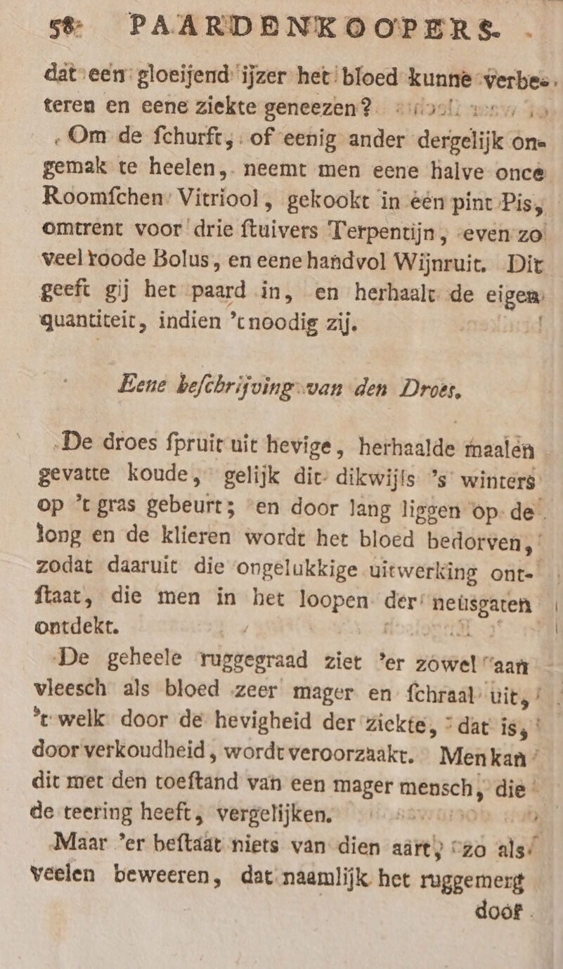 dat een’ gloeijend ijzer het! bloed kunne ‘verbes. teren en eene ziekte geneezen? #90!) wenn io . Om de fchurft, : of eenig ander dergelijk one gemak te heelen,. neemt men eene halve once omtrent voor drie ftuivers Terpentijn , evenzo’ veel roode Bolus, en eene handvol Wijnruit. Dit geeft gij her paard in, en herhaalt de eigen: quantiteit, indien ’cnoodig zij, uid Bene befchrifving-van den Droes, ‚De droes fpruir uit hevige, herhaalde maalen gevatte koude, gelijk dit: dikwijls ”s' winters. op ’t gras gebeurt; ‘en door lang liggen ‘op. de long en de klieren wordt het bloed bedorven, zodat daaruit die ongelukkige uitwerking ont- ftaat, die men in het loopen. der: neüsgaren ontdekt. / cc Sar EEE door verkoudheid , wordt veroorzaakt. « Men kan ’ dit met den toeftand van een mager mensch; die | de teering heeft, vergelijken, „ar 4% Maar ’er beftaat niets van dien adit) “zo als’ veelen beweeren, dat naamlijk het ruggemerg doof.