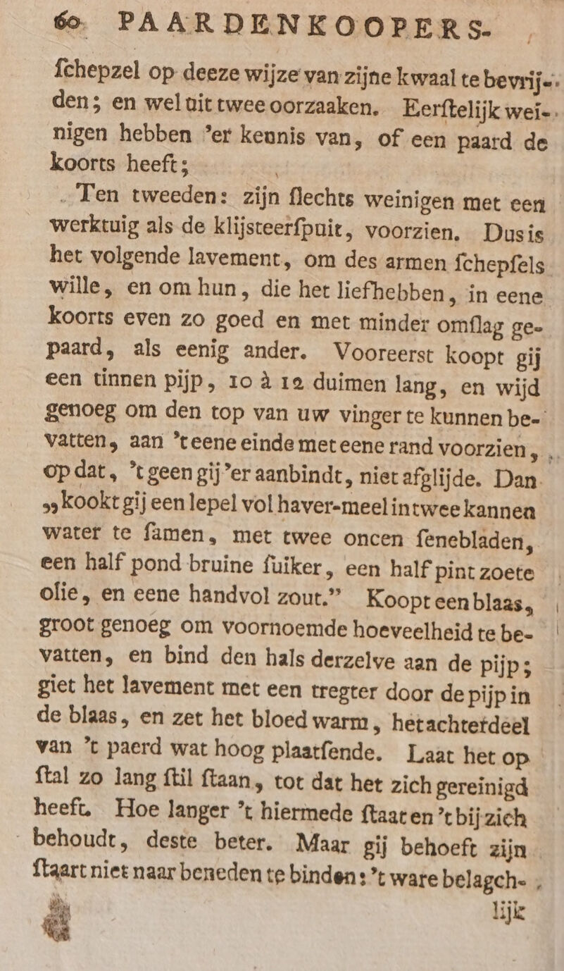 {chepzel op deeze wijze van zijne kwaal te bevrij-: den; en wel vit twee oorzaaken. Eerftelijk wei-. nigen hebben ’er keunis van, of een paard de koorts heeft; „Ten tweeden: zijn flechts weinigen met een werktuig als de klijsteerfpuit, voorzien. Dusis het volgende lavement, om des armen {chepfels wille, en om hun, die het liefhebben, in eene koorts even zo goed en met minder omflag gee paard, als eenig ander. Vooreerst koopt gij een tinnen pijp, 10 4. re duimen lang, en wijd genoeg om den top van uw vinger te kunnen be- vatten, aan *teene einde met eene rand voorzien, , opdat, ’ geen gij’er aanbindt, niet afglijde. Dan. „kookt gij een lepel volhaver-meelintweekannen water te famen, met twee oncen fenebladen, een half pond bruine fuiker, een half Pint zoete olie, en eene handvol zout.” Koopt een blaas, groot genoeg om voornoemde hoeveelheid te be- vatten, en bind den hals derzelve aan de pijp; giet het lavement met een tregter door de pijp in de blaas, en zet het bloed warm &gt; hetachtetdeel van ’t paerd wat hoog plaatfende. Laat het op ftal zo lang ftil ftaan, tot dat het zich gereinigd heeft. Hoe langer ’t hiermede ftaaten’tbijzich behoudt, deste beter. Maar gij behoeft zijn {taart niet naar beneden te binden: *t ware belagch- , EN lijk