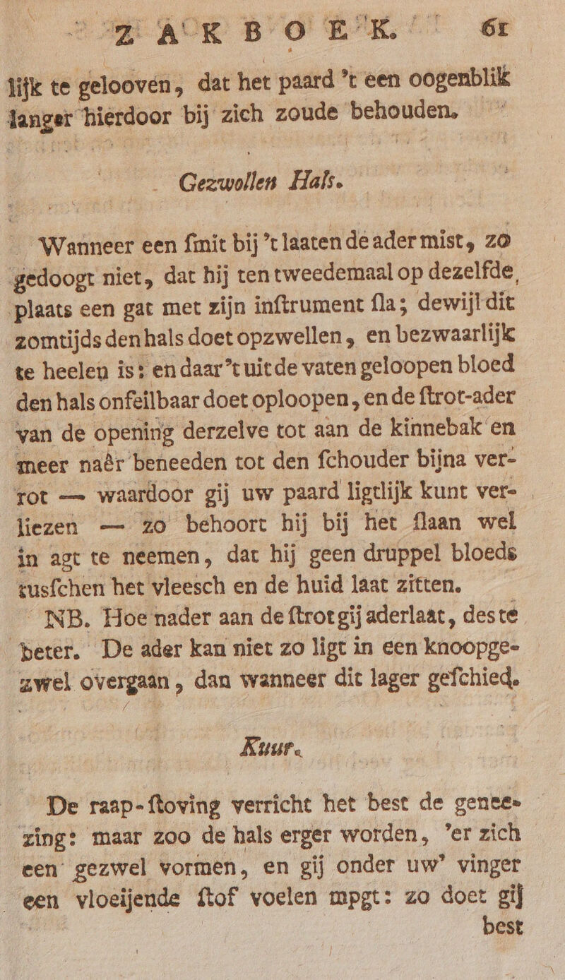 Jijk te gelooven, dat het paard ’t een oogenblik langer hierdoor bij zich zoude behouden, Gezwollen Hals. ‘Wanneer een fmit bij ’t laaten de ader mist, zo gedoogt niet, dat bij ten tweedemaal op dezelfde, plaats een gat met zijn inftrument fla; dewijldit zomtijdsdenhalsdoetopzwellen, en bezwaarlijk te heelen is: endaar”tuitde vaten geloopen bloed den hals onfeilbaar doet oploopen, ende ftrot-ader van de opening derzelve tot aan de kinnebak en meer naêr beneeden tot den fchouder bijna ver- rot — waardoor gij uw paard ligtlijk kunt ver= liezen — zo behoort hij bij het flaan wel in agt te neemen, dat hij geen druppel bloeds tusfchen het vleesch en de huid laat zitten. _NB. Hoe nader aan de ftrot gij aderlaat, deste peter. De ader kan niet zo ligt in een knoopge- zwel overgaan, dan wanneer dit lager gefchied. Kuur. De raap-ftoving verricht het best de gente» ~ zing: maar zoo de hals erger worden, ’er zich een’ gezwel vormen, en gij onder uw’ vinger een vloeijende {tof voelen mpgt: zo doet gij % best