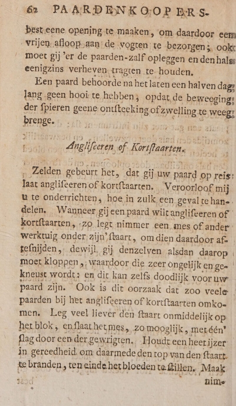 best.eene opening te maaken, om daardoor eem Vrijen afloop „aan: de ‚wogten te bezorgen; ookt moet gij ’er de paarden-zalf opleggen en den halss eenigzins verheven. tragten te. houden, Een paard behoorde na het laten een halven dag: Jang geen hooi te hebben; opdat de beweeging: der fpieren geene ontftecking of zwelling te weeg? brenge. :. . SS nes { 1. Anglifeeren,of Korsflaarten, , î hi __ Zelden gebeurt het, dat gij uw paard op reis: laat anglifeeren of kortftaarten. _ Veroorloof mij u te onderrichten; hoe in zulk een gevaltehan-. delen, Wanneer gij een paard wilt anglifeeren of kortftaarten, ‚zo legt nimmer een mes of ander werktuig onder, zijn’ {taart , om dien daardoor afe | tefnijden „ dewijl. gij denzelven alsdan daarop | moet kloppen „; waardoor die zeer Ongelijk en gee kneust wordt: en dit kan zelfs doodiijk voor um paard zijn. Ook is dit oorzaak dat zoo veele. paarden bij het anglifeeren of kortftaarten omko- men. Leg veel liever den ftaart onmiddelijk op: het blok; enflaat het mes, zo mooglijk, meréén” flag door een der gewrigten. Houdt een heerijzer in gereedheid, om daarmede den top van den ftaart. te branden, teneinde het bloeden teftillen. Maak 42%: : nime a