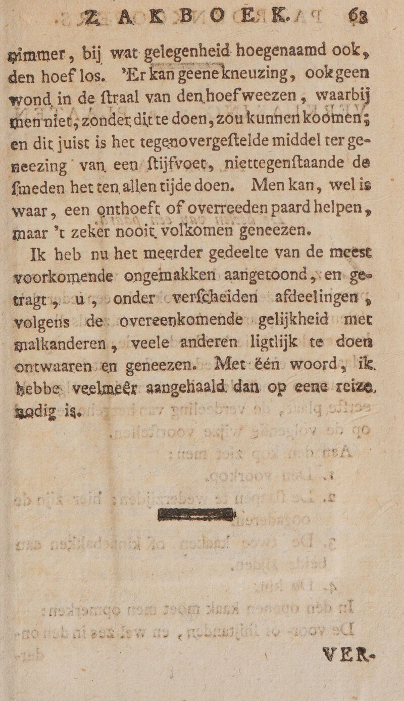 LE ACK: BO EK sc 68 „immer, bij wat gelegenheid hoegenaamd ook, den hoef los. Erkan geenekneuzing, ookgeen wond in de ftraal van denhoefweezen, waarbij wien niets zonder ditte doen, zóu kunnen koömen; en dit j juist is het tegenovergeftelde middel ter ge- neezing van, een ftijfvoet, niettegenftaande de fimeden hetten allentijde doen. Men kan, wel is waar, een onthoeft of overreeden paard helpen , maar * zeker ‘nooit volkomen geneezen. Ik heb nu het meerder gedeelte van de meest voorkomende: ongemakken. aangetoond ,: en. gee tragriy a, onder verfcheiden afdeelingen ; © volgens de: overeenkomende. gelijkheid met _ malkanderen veele’ anderen. ligtlijk te doen | ontwaaren sen geneezen, … Met: één woord, ik. hebbe: ri geb ei an: op eene. zcize, godig ie =