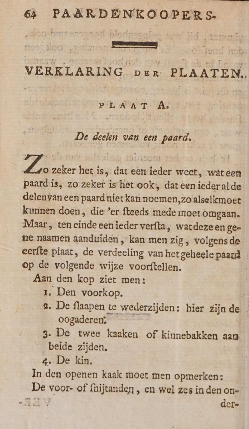 ne vn Se VERKLARIN G DER PLAATEN, a | pr MA: | De deelen van een paard. Ze zeker het is, dat een-ieder weet, wat éen paard is, zo zeker is het ook, dat een iederalde delenyän een paard niet kan noemen,zo alselkmoet kunnen doen, die ’er fteeds mede moet omgaan. Maar, teneinde eenieder verfta, watdezeen ge- ‚ne naamen aanduiden , kan men zig, volgensde eerfte plaat, de verdeeling van het geheele paard | op de volgende wijze voorftellen. | Aan den kop ziet men: | 1. Den voorkop. 2. De flaapen te wederzijden: hier zijnde . oogaderen; = | 3. De twee kaaken of kinnebakken aan beide zijden, | 4. De kin. In den openen kaak moet men opmerken: De voor- of fnijtanden , en wel zes in den one TTY dere