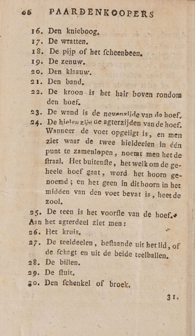 16. Den knieboog, 17. De wratten. 18. De pijp of het fcheenbeen 19. De zenuw, | 20. Den klaauw, 21. Den band, 22. De kroon is het hair boven rondom den hoef, | 23. De wand is de nevanzijde van de hoef, 24. De hieleu zijn de agterzijden vande hoef, Wanneer de voet opgeligt is, en men ziet waar de twee hieldeelen in één punt te zamenlepen, noemt men het de firaal. Het buitenfte, het welk om de ge- heele hoef gaat, word het hoorn ge- noemd; en het geen in dithoorn in het midden van den voet bevat is, heet de zool. 25. De teen is het voorfte van de hoef,‚» Aan het agterdeel ziet men: 26. Het kruis, 27. De teeldeelen, beftaande uit hetlid, of de fchogt en uit de beide teelballen, — 28. De billen, 29. De ftuit, 30. Den fchenkel of broek, rt” 31,
