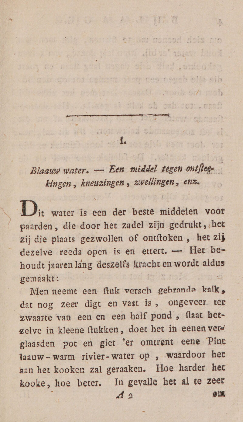 / Blaauw water. — Een middel tegen ontfleg- kingen , kneuzingen , zwellingen, enz. paarden, die door het zadel zijn gedrukt, het zij die plaats gezwollen of ontftoken , het zij dezelve reeds open is en ettert. — Het be- houdt jaaren lang deszelfs BR en wordt aldus gemaakt: Men neemt een fink dan gehrande kalk „ dat nog zeer digt en vast is, ongeveer. ter zwaarte van een en een half pond , flaat het- zelve in kleene ftukken, doet het in eenen vere glaasden pot en giet ’er omtrent eene Pint laauw- warm rivier-water op , waardoor het aan het kooken zal geraaken. Hoe harder het kooke, hoe beter. In gevalle het al te zeer : oe eek om