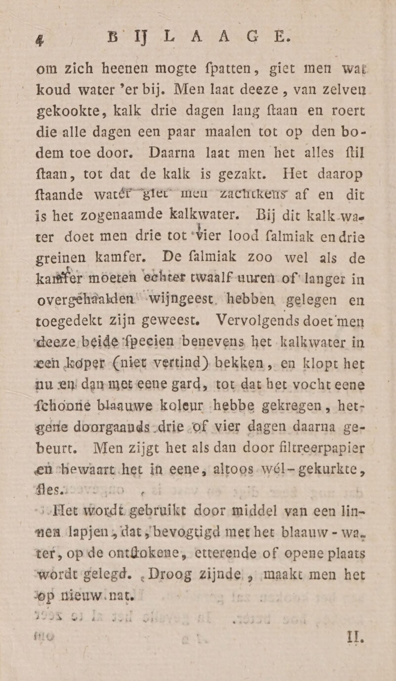 om zich heenen mogte fpatten, giet men war koud water ’er bij. Men laat deeze , van zelven gekookte, kalk drie dagen lang ftaan en roert die alle dagen een paar maalen tot op den bo- dem toe door. Daarna laat men het alles ftil ftaan, tot dat de kalk is gezakt. Het daarop ftaande watéi “giet men “zachtkens af en dit is het zogenaamde kalkwater. Bij dit kalk wae ter doet men drie tot “Vier lood falmiak en drie greinen kamfer. De falmiak zoo wel als de kaffer moeten eehter twaalf uuren of langer in overgéhäalden' -wijngeest. hebben gelegen en toegedekt zijn geweest. Vervolgends doet'men ‘deeze, beide ‘fpecien ‘benevens het kalkwater in zen koper (niet vertind) bekken „ en klopt het nu en dan met eene gard, tot dat het vocht eene fchoorie blaauwe koleur hebbe gekregen , het- gene doorgaauds-drie of vier dagen daarna ge- beurt. Men zijgt het als dan door filtreerpapier en shewaart.het in eene, altoos -wél- gekurkte, Mesiz3rasuo 5 3 | -;,Het wordt gebruikt door middel van een lin- nen lapjen, dat,’ bevogtigd met het blaauw - wa. ter, op de ont@okene, etterende of opene plaats wordt gelegd. . Droog zijnde. , maakt men het op nieuw.nat. ES 3293. 83.4 HIG Il,