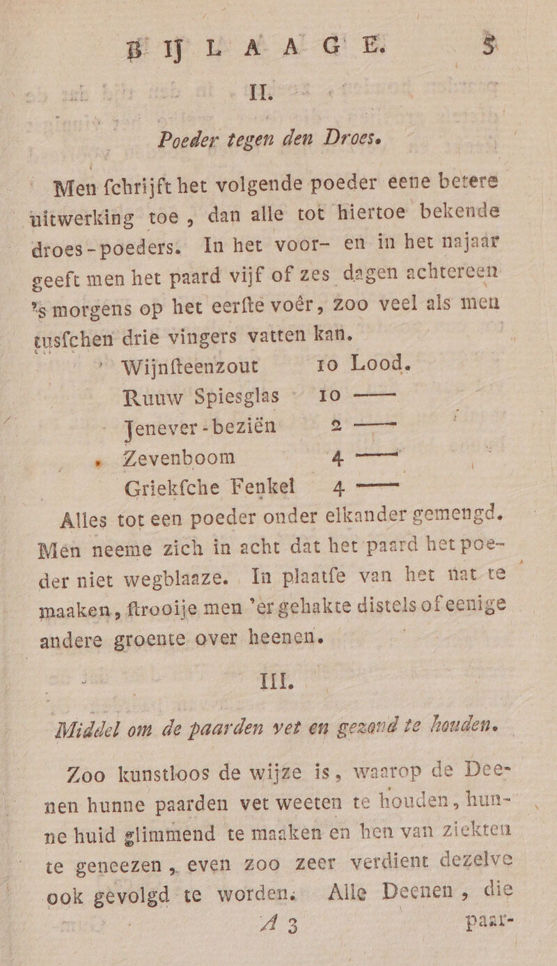 IL. Poeder tegen den Droes. Men fchrijft het volgende poeder eene betere uitwerking toe, dan alle tot hiertoe bekende droes-poeders. In het voor- en in het najaar geeft men het paard vijf of zes dagen achtereen %s morgens op het eerfte voer, ZOO veel als men tusfchen drie vingers vatten kan. | …_ Wijnfteenzout ro Lood. Ruuw Spiesgias / “fo —— : Jenever -beziën nend . Zevenboom ee Griekfche Fenkel 4 — Alles tot een poeder onder elkander gemengd, Men neeme zich in acht dat het paard het poe- der niet wegblaaze. In plaatfe van het nat te maaken, ftrooije men “er gehakte distels of eenige andere groente over heenen. nes Tit. Middel om de paarden vet en gezand te houden. Zoo kunstloos de wijze is, waarop de Dee- nen hunne paarden vet weeten te houden, hun- ne huid glimmend te maaken en hen van ziekten te geneezen „even zoo zeer verdient dezelve ook gevolgd te worden: Alle Deenen , die mis A3 | paar-