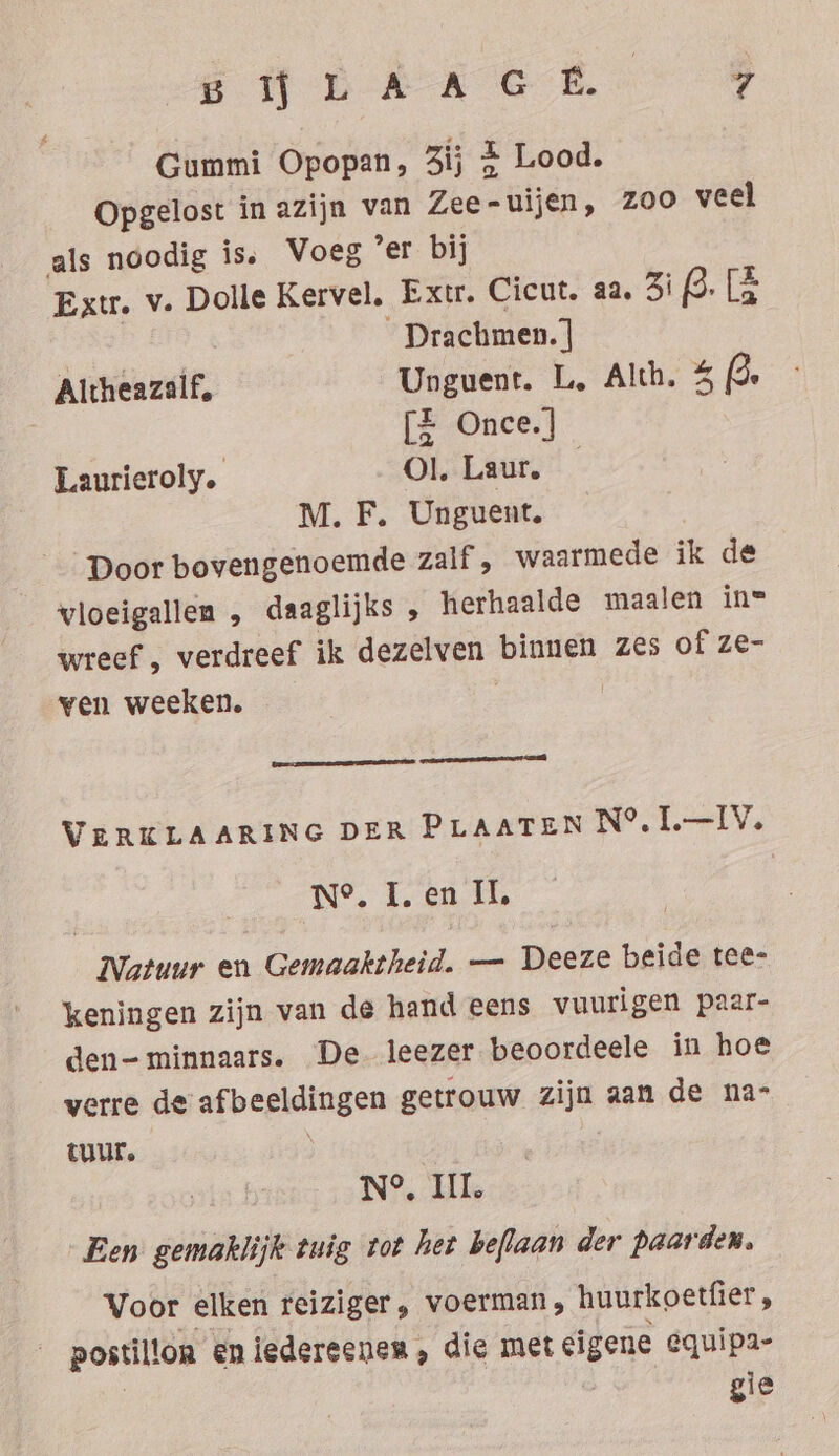 END ARE Ea Gummi Opopan, 3ij + Lood. Opgelost in azijn van Zee-uijen, zoo veel als noodig is. Voeg ‘er bij Extr. v. Dolle Kervel. Extr. Cicut. aa. 3i dele _ Drachmen.] Altheazalf, Unguent. L. Alth. 5 2 | [Z Once.] Laurieroly. Ol. Laur. — M. F. Unguent. Door bovengenoemde zalf , waarmede ik de vloeigallen , daaglijks , herhaalde maalen in= wreef , verdreef ik dezelven binnen zes of ze- ven weeken. | | nenn nn u VERKLAARING DER PLAATEN N®.1.—IV. Ne. I. en Il, Natuur en Gemaaktheid. — Deeze beide tee- keningen zijn van de hand eens vuurigen paar- den-minnaars. De leezer beoordeele in hoe verre de afbeeldingen getrouw zijn aan de na- tuur. ) N°, III. Een gemaklijk tuig tot het beflaan der paarden. Voor elken reiziger, voerman, huurkoetfier , __postillon en iedereenen, die met eigene equipa- gie