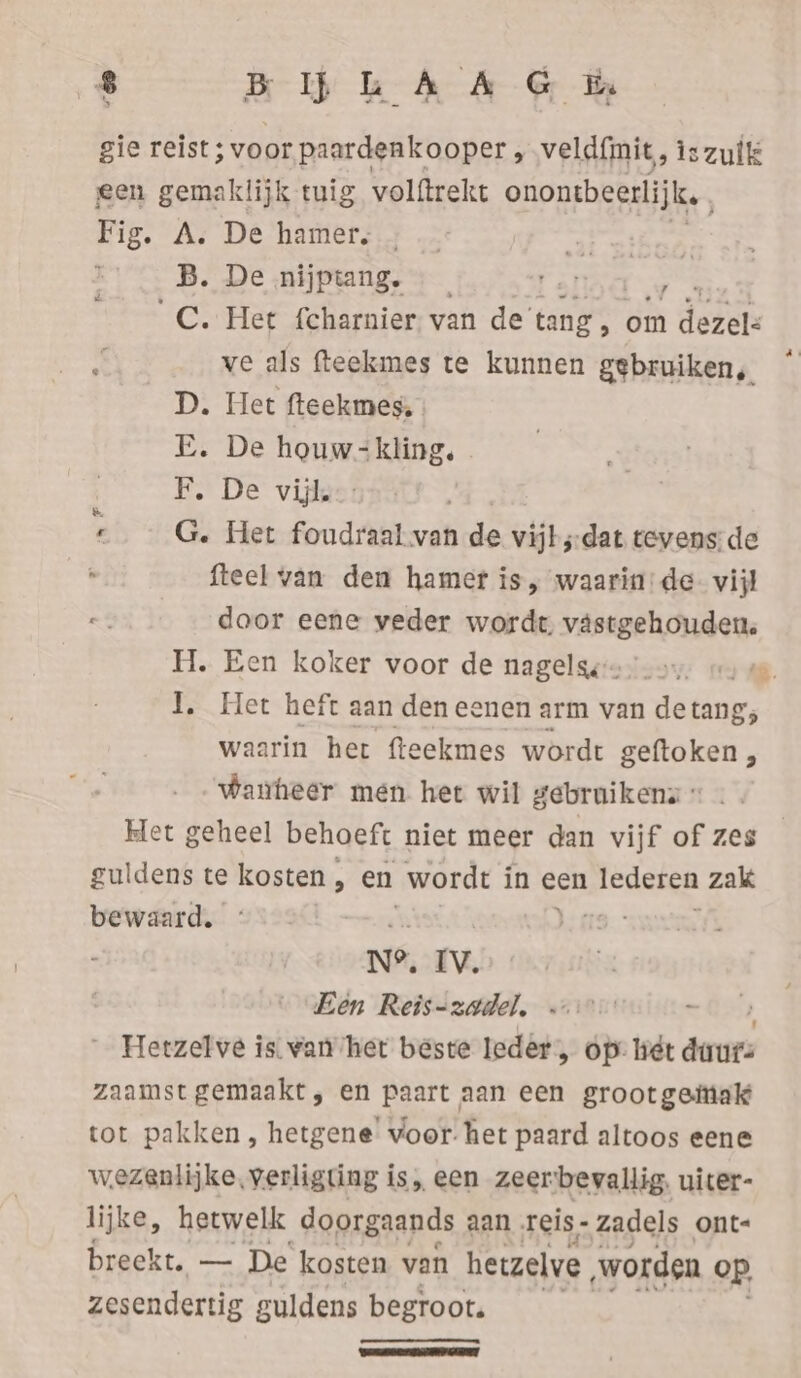 gie reist; allee: veldfmit, iszulk een gemaklijk tuig volftrekt onontbeerlijk, Er As De’hamere.7 .: “ay ethan B. De nijptang. Pala 3 C. Het fcharnier van de tang R om dezel: ve als fteekmes te kunnen gebruiken, D. Het fteekmes, E. De houw-kling. FE. De vis: G. Het foudraal van de vijks-dat tevens de fteel van den hamer is, waarin: de. vijl door eene veder wordt, vastgehouden. I. Het heft aan den eenen arm van de tang; waarin her fteekmes wordt geftoken , waneer men het wil gebruikens » Het geheel behoeft niet meer dan vijf of zes guldens te nde en wordt in een lederen zak bewaard. ia: Een Reis-zadel. Hetzelve is. wan het beste Ieder, op: hét pant, zaamst gemaakt, en paart aan een grootgeiiak tot pakken , hetgene’ voor. het paard altoos eene wezenlijke, verligting is, een zeerbevallig. uiter- lijke, hetwelk doorgaands aan reis- zadels ont- breekt. — De kosten van hevzelve ‚worden op zesendertig guldens begroot. [| [ — &amp;