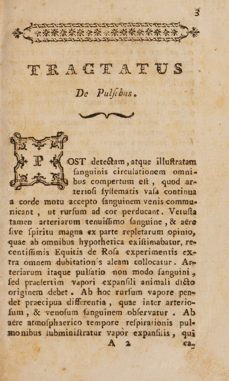 Mot 3 GR ERI RA RA SVeSCSeXVSVeSY POTEERERIS LT GOORIIEAUR: XR | TRAOTATUS. De Pulj bus , Seas ^ / m, OST detectam , atque. illuftratam ;| fanguinis ciighlarilioem omnis ZW bus compertum eft , quod ar- | teriofi fyítematis all continua a corde motu accepto fanguinem venis commus nicant , ut rurfum ad «or perducaot. Vetufla tamen arteriarum tenuiíbmo [anguine , &amp; aére five fpiritu magna ex parte repletarum opinio, quae ab omnibus hypothetica exiftimabatur, re« centiffimis Equitis de Rofía experimentis ex- tra omnem dubitation's aleam collocatur. Are teriarum itaque pulíatio non modo íangvini, fed praefertim 'vapori expanfili animali diéto originem debet . Ab hoc rurfum vapore pene det praecipua «differentia , quae inter arterio- fum, &amp; venofum fanguinem obfervatur . Ab aére atmofphaerico tempore refpirationis pul« sonibus iubminiftzatur vapor expanfiüis, quà A aA €à^
