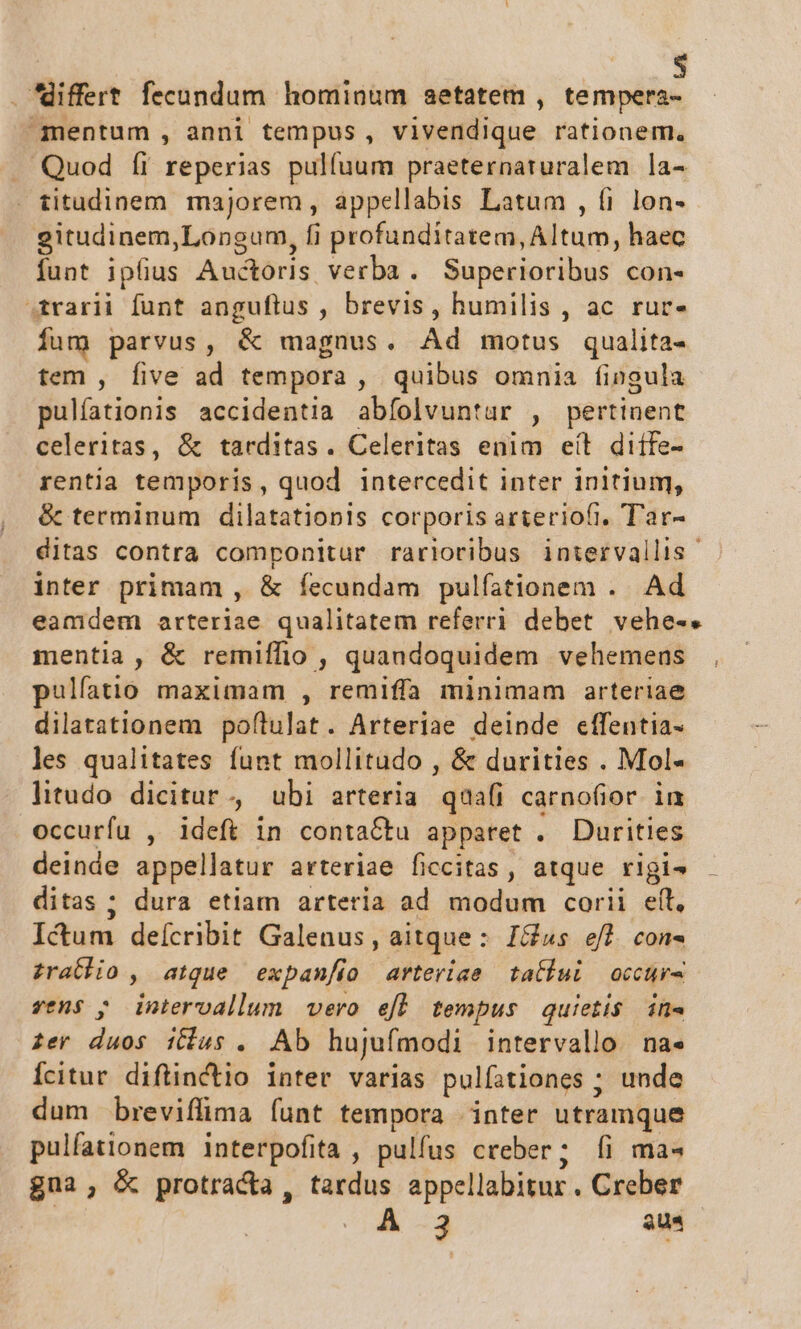 3 . differt fecundum hominum aetatem , tempera- mentum , anni tempus, vivendique rationem. Quod íi reperias pulfuum praeternaruralem la- titudinem majorem, appellabis Latum , fi lon- gitudinem,Longum, fi profunditatem, Altum, haec funt ipfius Auctoris verba . Superioribus con- 4rarii funt anguflus , brevis, humilis , ac rur- fum parvus, &amp; magnus. Ad motus qualita- tem , five ad tempora , quibus omnia fingula pulfationis accidentia abfolvuntur , pertinent celeritas, &amp; tarditas. Celeritas enim eít diífe- rentia temporis, quod intercedit inter initium, &amp; terminum dilatationis corporis arteriofi, Tar- ditas contra componitur rarioribus intervallis inter primam , &amp; íecundam pulíationem . Ad eamdem arteriae qualitatem referri debet vehe-. mentia, &amp; remiífio , quandoquidem vehemens pulfatio maximam , remiffa minimam arteriae dilatationem poftulat. Arteriae deinde effentia- les qualitates funt mollitudo , &amp; durities . Mol-« litudo dicitur, ubi arteria quali carnofior in occurfu , ideft in contactu apparet . Durities deinde appellatur arteriae ficcitas, atque rlgi- ditas ; dura etiam arteria ad modum corii eft, Ictum deícribit Galenus, aitque : Ios ef]. con« £rathio , atque expan/ío arteriae taliui occurs vens ; intervallum vero efl tempus quietis in- £er duos tus . Ab hujufmodi intervallo. na« Ícitur diflinctio inter varias pulfationes ; unde dum breviflima funt tempora inter utramque pulfationem interpofita , pulfus creber; íi ma« gua; &amp; protracta, tardus appellabitur . Creber | : 3 qu^