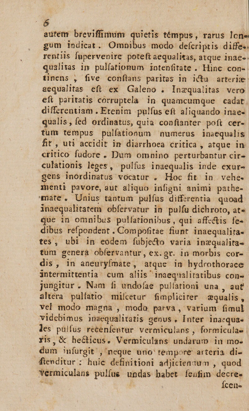  autem breviffimum quietis témpus, rarus lone gum indicat. Omnibus modo defcriptis diffe. rentiis fupervenire poteft aequalitas, atque inae-- qualitas im pulíationum intenfitate .. Hinc con- tinens , five conftans paritas in icta arterie aequalitas eft ex Galeno . Inzqualitas vero efi paritatis corruptela in quamcumque cadat. differentiam . Etenim pulfus eft aliquando inae- qualis, fed ordinatus, quia confianter poft cer- tum tempus pulfationum numerus inaequalis fit , uti accidit in diarrhoea critica , atque in critico fudore. Dum omnino perturbantur cir- culationis leges, pulfus inaequalis inde exur- sens inordinatus vocatur . Hoc fit. in vehe. menti pavore, aut aliquo infigni animi pathe- mate. Unius tantum pulfus differentia quoad inaequalitatem obfervatur in pulfu dichroto, at« que in omnibus pulfationibus , qui affectis fe- dibus refpondent . Compofitae fiunt inaequalita- tes, ubi in eodem fubje&amp;to varia inzqualita- tum genera obfervantur, ex.gr. in morbis cor- dis, in aneuryfmate, atque in hydrothorace 3ntermittentia cum aliis inaeqnalitatibus con- jungitur . Nam fi undofae pullationi una , aut altera pulíatio milcetur fimpliciter qualis, vel modo magna , modo parva, varium fimul videbimus inaequalitatis genus , [nter ina:qua. les paülfus recenfentur vermiculans , formiculae Xis, &amp; heGticus. Vermiculans undarum in mo. dum nfurgit , neque üno' tempore arteria di- fienditur : huic definitioni adjicientum , quod Yermiculans pulfu&amp; undas habet íeufim decre. A Ícene