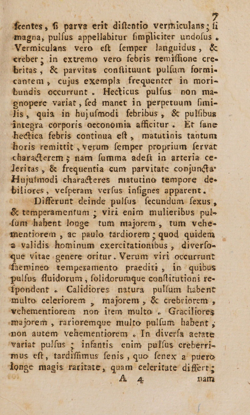 centes, fi parva erit diftentio vermiculans; í imagoa, pulfus appellabitur fimpliciter undofus , Vermiculans vero eft femper languidus, &amp; *€reber; in extremo vero febris remiffione cre- | ritas, &amp; parvitas confiituunt pulíum formi« cantem , cujus exempla frequentet in mori- bundis occurrunt . Hecticus pulfus. non ma- gnopere vatiat,íed manet in perpetuum fimi- lis, quia in hujufmodi febribus , &amp; pulfibus ántegra corporis oeconomia afficitur. Et fane hectica febris continua eft, matutinis taotum horis remittit , verum femper proprium fervat characterem ; nam fumma adefi in arteria ce- leritas , &amp; frequentia cum parvitate conjuncta: Hujufmodi characteres matutino tempore de- biliores , vefperam veríus infignes apparent. ^ Differunt deinde pulfus fecundum fexus, &amp; temperamentum ; viri enim mulieribus pul« fum habent longe tum majorem, tum vche- mentiorem , ac paulo tardiorem ; quod. quidem * validis hominum exercitationibus , diverfo- qué vitae genere oritur. Verum viri occurrunt daemineo temperamento praediti , in quibus pulfus fluidorum , folidorumque conftitutioni re- fpoendent . Calidiores natura pullum habent multo celeriorem , majorem , &amp; crebriorem , wcehementiorem non item multo . Graciliores majorem , rarioremque multo pulfum habent ; mon autem vehementioreny . In diverfa aetate variat pulfus 7 infantis enim pulfus creberri- Tus eft, tardifimus fenis , quo fenex a puero ad magis raritate, quam celeritate differt; A 4 nam