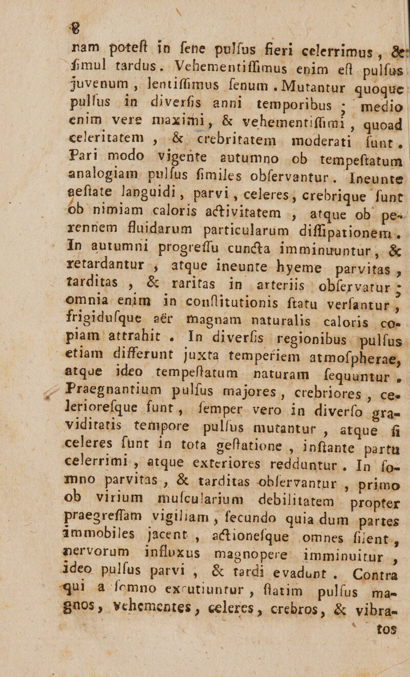 $ nam poteft in fene pulfus fieri celerrimus , 8 fmul tardus. Vehementiffimus epim eft pulfus . juvenum , lentiffimus fenum . Mutantur quoque: pullus in diverfis anni temporibus ; medio enlm vere maximi, &amp; vehementifimi , quoad. celeritatem ,. &amp; crebritatem | moderati. funt. Pari modo vigente autumno ob tempeftatum analogiam. pulfus fimiles obfervantur. Ineunte aeflate languidi, parvi, celeres, crebrique funt ob nimiam caloris activitatem , atque ob pes rennem fluidarum particularum diffipationem.. In autumni progreffu cuncta imminuuntur, &amp; xetardantur , atque ineunte hyeme parvitas , tarditas , &amp; raritas in arteriis obíervatur z omnia enim in conflitutionis ftatu verfantur , frigidufque sér magnam naturalis caloris coe piam attrahit . In diverfis regionibus pulfus. etiam differunt Juxta temperiem atmofpherae, atque ideo tempeflatum naturam fÍequuntur , - Praegnantium pulfus majores, crebriores , €e. leriorefque funt , Íemper. vero in diverfo gra- viditetis tempore pulfus mutantur , atque fi celeres funt in tota seflatione , inflante partu celerrimi , atque exteriores redduntur, In Ío- mno parvitas , &amp; tarditas obfervantur , primo ob virium muícularium | debilitatem propter praegreffam vigiliam , fecundo quia dum partes immobiles jacent , actionefque omnes fiient., nervorum influxus magnopere. imminuitur , ideo pulfus parvi , &amp; tardi evadunt . Contra «Qui a fomno excutiuntur , flatim pulíus /ma- Bnos, vchementes, celeres, crebros, &amp; vibra- ES : *. fos