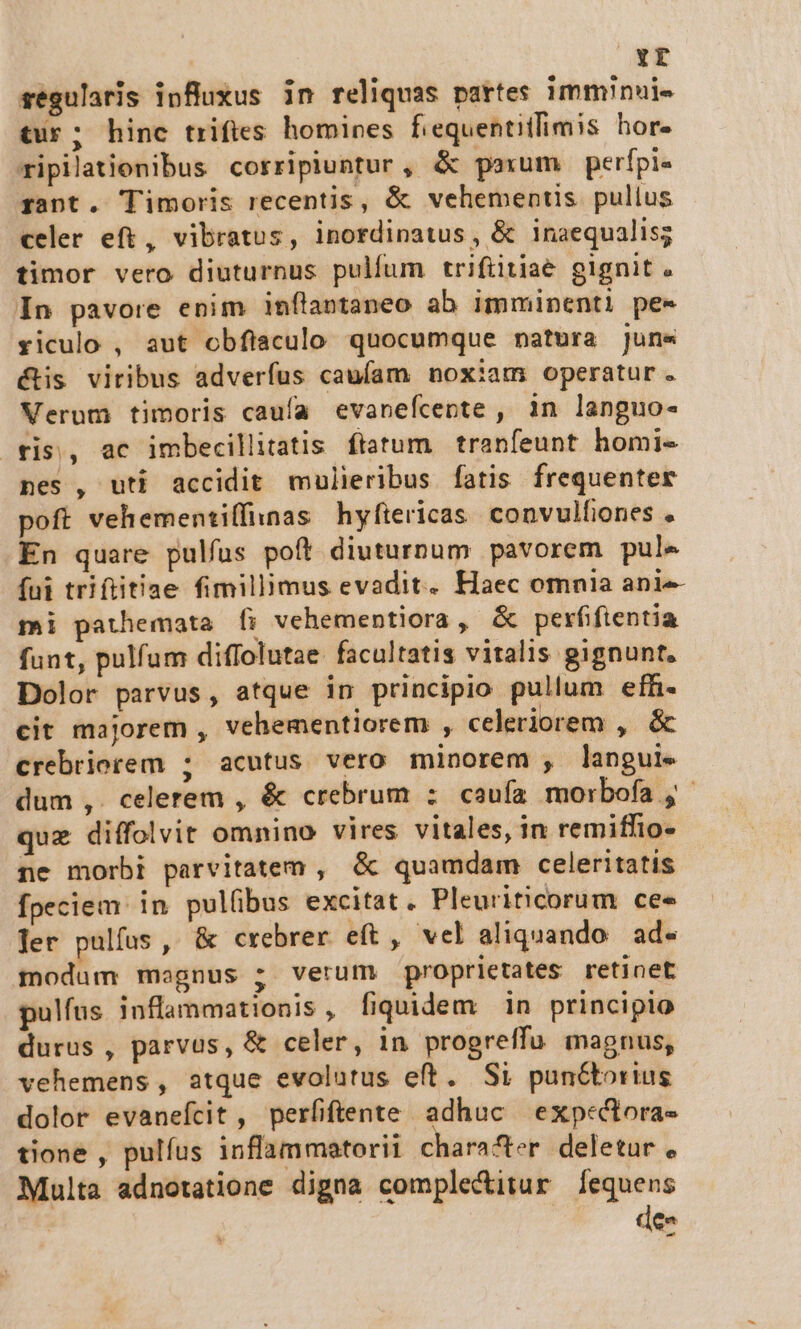 Yr regularis influxus in reliquas pattes imminuie tur; hine trifies homines fiequentitfimis hor. ripilationibus corripiuntur, &amp; psum perfpi« rant. Timoris recentis, &amp; vehementis. pullus celer eft, vibratos, inordinatus, &amp; inaequalis; timor vero diuturnus pulfum trifiitiae gignit « In pavore enim inflaotaneo ab imminenti pe« riculo , aut obfiaculo quocumque natora juns &amp;is viribus adverfus caufam noxiam operatur. Verum timoris caufa evanefcente , 1n languo- ris, ac imbecillitatis. ftatum. tranfeunt homi- nes , uti accidit mulieribus fatis frequenter poft vehementiffinas hyftericas. convulfones . En quare pulfus poft diuturnum pavorem pule fui triftitiae fimillimus evadit. Haec omnia anie mi pathemata [fi vehementiora , &amp; perfifientia funt, pulfum diflolutae facultatis vitalis gignunt, Dolor parvus, atque in principio pullum efh- cit majorem , vehementiorem , celeriorem , &amp; crebriorem ; acutus vero minorem , langui. dum ,. celerem , &amp; crebrum : caufa morbofa ,- que diffolvit omnino vires vitales, in remiffio- ne morbi parvitatem , &amp; quamdam celeritatis fpeciem: in pulübus excitat. Pleuriticorum ce« Jer pulfus , &amp; crebrer eft, vel aliquando. ad modum magnus ; verum proprietates retinet pulfus inflammationis, fiquidem in principio durus , parvus, &amp; celer, in progreffu magnus, vehemens, atque evolutus eft. Si punctorius dolor evanefcit , perfiftente adhuc exp«tora- tione , pulfus inflammatorii character deletur , Multa adnotatione digna complectitur [equens dee