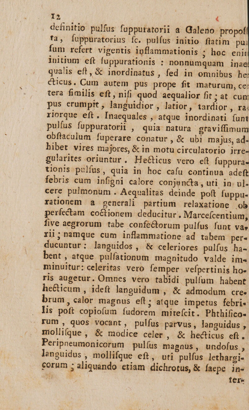 definitio pulfus fuppuratorii a Galeno propof fa, Íuppuratorius Íc. pullus initio. fiatim pu; fum refert vigentis ipflammationis ; hoc enit initium eft fuppurationis : nonnumquam inae qualis eft, &amp; inordinatus , fed in omnibus he: ticus. Cum autem pus prope fit maturum, ce: tera fimilis eft, nifi quod 'aequalior fit;at cum pus erumpit, languidior , latior, tardior ,. Yi riorque eft. [naequales ; atque inordinati funt pulfus fuppuratorii , quia natura graviffimum obfiacalum fuperare conatur, &amp; ubi majus, ad- hibet vires majores, &amp; in motu circulatorio irre- gularites oriuntur. He&amp;ticus vero efl fuppura- tionis pulfus, quia in hoc cafu continua adeft febris cum infigni calore conjencta, uti in: ul- cere pulmonum . Aequalitas deinde poft fuppu- rationem a generali partium relaxatione ob perfectam coCtionem deducitur , Marceícentium, five aegrorum tabe confectorum pulfus funt vas rii; nimque cum inflammatione ad tabem per- ducuntur: languidos, &amp; celeriores pulfus ha- bent , atque pulfationum magnitudo valde im« minuitur: celeritas vero femper vefpertinis ho- ris augetur. Omnes vero tabidi pullum. habent he&amp;icum , ideft languidum , &amp; admodum cre» brum, calor magnus eft; atque impetus febri« lis poft copiofum fudorem mitefcit. Phthifico« rum , quos vocant, pulfus parvus, languidus , miolique , &amp; modice celer , &amp; hecticus eft. Peripneumonicorum pulíus magnus, undofus, languidus , mollifgue eft, uti pulfus lethargi- corum 5 aliquando etiam dichrotus, &amp; faepe in- AU NU tere