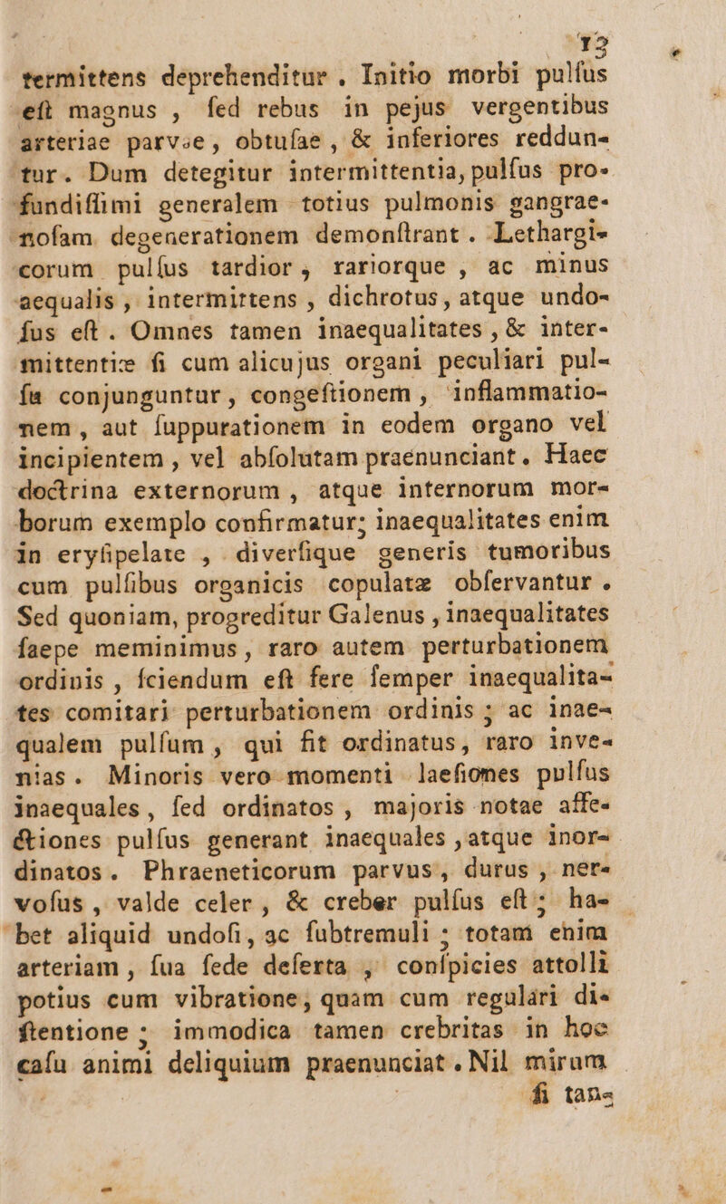 12 termittens deprehenditur . Initio morbi pulfus .efti magnus , fed rebus in pejus vergentibus arteriae parvse, obtufae , &amp; inferiores reddun- tur. Dum detegitur intermittentia, pulfus pro« fundiffimi generalem | totius pulmonis gangrae- nofam. degenerationem demonf(lrant . Lethargi- corum pulíus tardior, rariorque , ac minus aequalis , intermirtens , dichrotus, atque undo- fus eft. Omnes tamen inaequalitates , &amp; inter- mittentiz fi cum alicujus organi peculiari pul- fa conjunguntur, congefiionem , inflammatio- mem, aut fuppurationem in eodem organo vel incipientem , vel abfolutam praenunciant. Haec doctrina externorum , atque internorum mor- borum exemplo confirmatur; inaequalitates enim in erylpelate , diverfique generis tumoribus cum pulfibus organicis copulatz obfervantur. Sed quoniam, progreditur Galenus , inaequalitates faepe meminimus, raro autem perturbationem ordinis , fciendum eft fere femper inaequalita- tes comitari perturbationem ordinis ; ac inae- qualem pulfum , qui fit ordinatus, raro inve- nias. Minoris vero momenti .laefiomes pulfus inaequales, fed ordinatos , majoris notae affe- &amp;tiones pulíus generant inaequales atque inor- dinatos. Phraeneticorum parvus, durus , ner- voíus , valde celer , &amp; creber pulíus eft; ha- bet aliquid undofi, ac fubtremuli ; totam enim arteriam , fua fede deferta ,' conípicies attolli potius cum vibratione, quam cum regulári di- ftentione ; immodica tamen crebritas in hoe cafa animi deliquium praenunciat . Nil. mirum | | 4i tan«