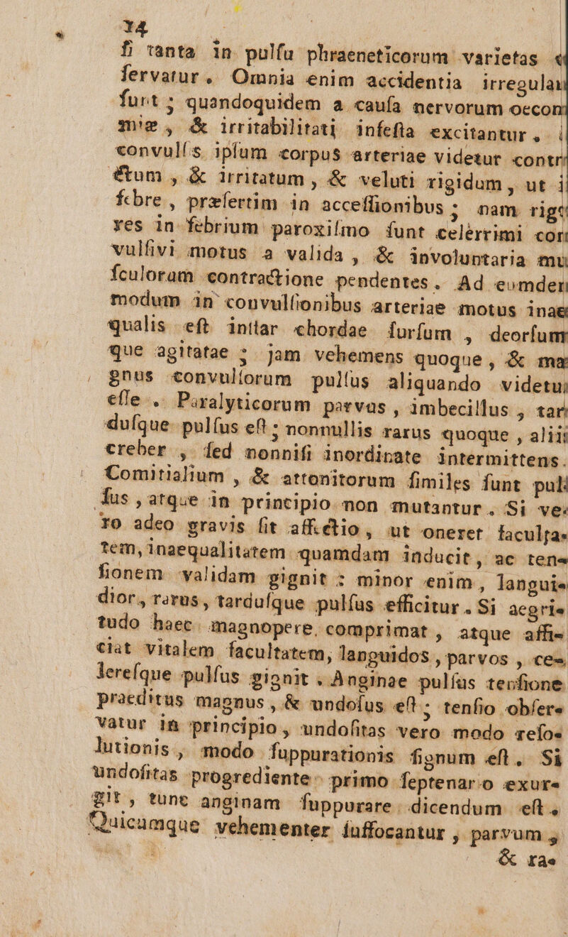 y- 14 «onvulís ipfum corpus arteriae videtur contr Stum , &amp; irritatum , &amp; veluti rigidum , ut i febre, prefertim in acceffionibus ; nam rige ves in febrium paroxilmo funt celérrimi cor vulfivi motus a valida , .&amp; involuntaria mu Ículoram .contratione. pendentes » Ad eomder modum in' convulfionibus arteriae motus inae qualis eft inttar chordae furfurn , deorfum que agitatae ; jam vehemens quoque, &amp; ma £nus convullorum pullus aliquando videtu; efle .. Paralyticorum parvas , imbecillus , tar. dufque pulíus ef! ; nonnullis rarus quoque , aliii creber , fed nonnifi inordinate intermittens. Comitialium , &amp; attonitorum fimiles funt pul: ro adeo gravis fit affétio , ut onerer faculfa. tem, inaequalitatem. quamdam inducit , 3€ ter honem -validam gignit : minor «enim , languie dior, rarus , tarduíque pulías efficitur. Si aegris tudo haec. magnopere, comprimat , atque affi- ciat vitalem facultatem, languidos , parvos , ce« lereíque pulfus. gionit . An ginge pulfus teofione praeditus mapnus , &amp; undofus «eft ; tenfio obfer« vatur in principio, undofitas vero modo qefo« lutionis , modo fuppurationis fignum eft. Si undofitas: progrediente - primo Teptenar.o eexur« Zit, tunt anginam fuppurare |. dicendum eft, ol