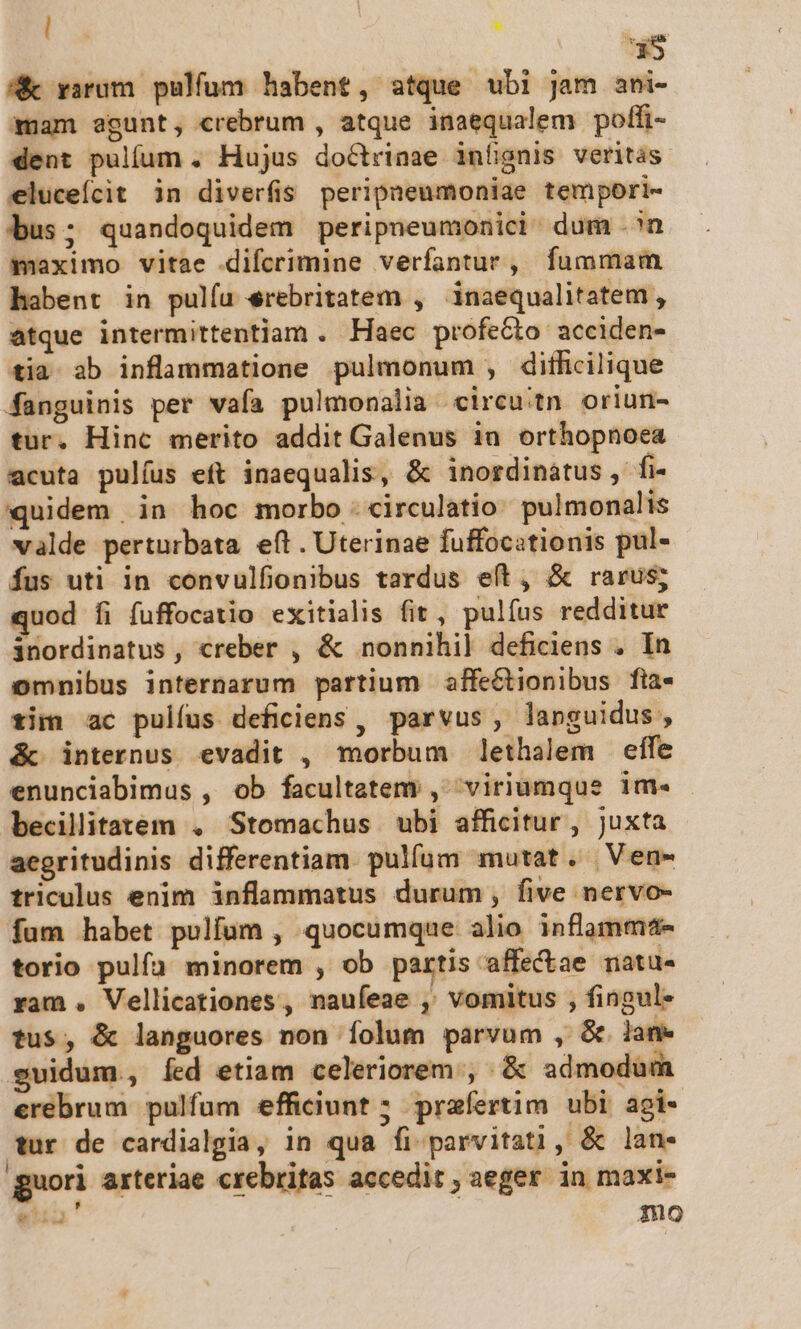 : *$ A varum pulfum habent, atque ubi Jam ani- mam egunt, crebrum , atque inaequalem poffi- dent pulíum . Hujus doctrinae infignis veritas. eluceícit in diverfis peripneumoniae tempori- bus; quandoquidem peripneumonici- dum .^n maximo vitae difcrimine verfantur, fummam habent in pulíu erebritatem , inaequalitatem, atque intermittentiam . Haec profecto acciden- tia ab inflammatione pulmonum , dithcilique fanguinis per vafa pulmonalia circuitn oriun- tur. Hinc merito addit Galenus iu orthopnoea acuta pulíus eft inaequalis, &amp; inordinatus, fi- quidem in hoc morbo :circulatio. pulmonalis valde perturbata. eft . Uterinae fuffocationis pul- fus uti in convulfionibus tardus eft, &amp; rarus; quod fi fuffocatio exitialis fit, pulíus redditur inordinatus, creber , &amp; nonnihil] deficiens . In omnibus internarum partium affeGCtionibus fia- tim ac pulfus deficiens , parvus, languidus, &amp; internus evadit , morbum lethalem effe enunciabimus , ob facultatem, viriumque im. becilitatem . Stomachus ubi afficitur, juxta aegritudinis differentiam. pulfum mutat. | Ven- triculus enim inflammatus durum, five nervo- fum habet pulfuüm , quocumque alio influmm4- torio pulfa minorem , ob partis affectae matu. ram . Vellicationes , nauíeae ,' vomitus , fingul- tus, &amp; languores non íolum parvum , &amp; lane guidum, Íed etiam celeriorem , Eos admodum cerebrum pulfum efficiunt ; praefertim ubi agi- ur de cardialgia, in qua fi parvitati , &amp; lan- guori arteriae crebritas accedit , aeger in maxi- Q4 i9