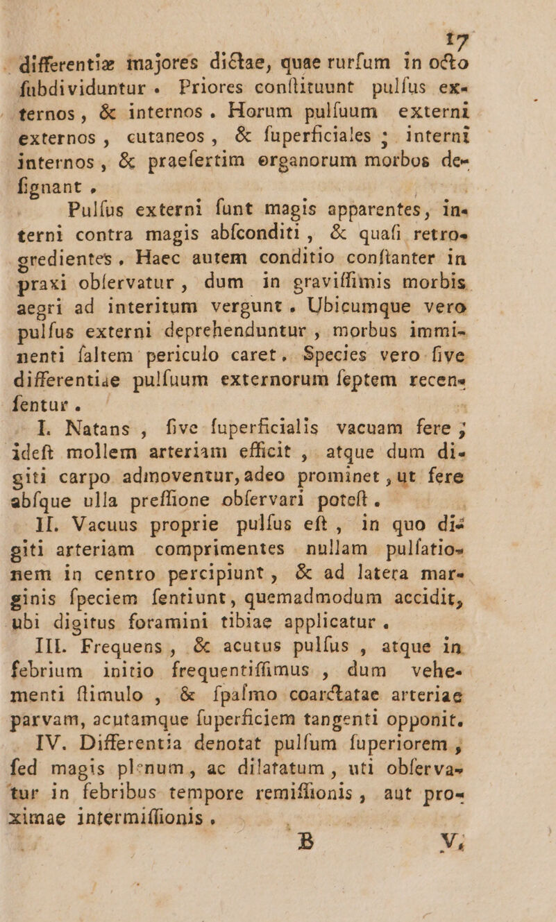 - differentiz majores dictae, quae rurfum in octo fubdividuntur . Priores conílituunt pulfus ex- ternos, &amp; internos. Horum pulfuum externi externos , cutaneos, &amp; fuperficiales ; interni internos, &amp; praefertim erganorum morbos de- fignant, ' | Pulfus externi funt magis apparentes, in- terni contra magis abíconditi , &amp; quafi retro. credientes, Haec autem conditio confianter in praxi obíervatur , dum in graviífimis morbis aegri ad interitum vergunt, Ubicumque vero pulfus externi deprehenduntur , morbus immi- nenti faltem periculo caret, Species vero five differentiae pulfuum externorum feptem recens fentur . ^ L Natans , five fuperficialis vacuam fere ; ideft mollem arteriam efficit , atque dum di- giti carpo admoventur,adeo prominet ut fere abfque ulla preffione obíervari potet. IL. Vacuus proprie pulíus eft, in quo dis gitl arteriam | comprimentes nullam pulfatio- nem in centro percipiunt, &amp; ad latera mar« ginis fpeciem fentiunt, quemadmodum accidit, ubi digitus foramini tlblae applicatur. IIL. Frequens , &amp; acutus pulfus , atque 1n febrium | initio frequentifíimus , dum vehe- menti flimulo , &amp; fípalmo coarctatae arteriae parvam, acutamque fuperficiem tangenti opponit. IV. Differentia denotat pulfum fuperiorem , fed magis plenum, ac dilatatum , uti obfervas tur in febribus tempore remiffionis , aut pro- ximae intermiflionis , io dodi