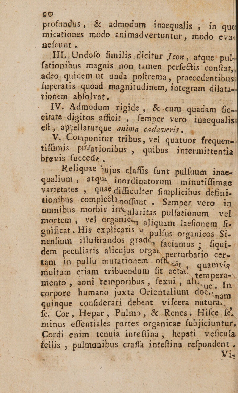 profundus, &amp; admodum inaequalis , in quc micationes modo animadvertuntur, modo eva. neícunt . | | | | IIL .Undofo fimilis .dicitur con, atque: pul- fationibus magnis. non tamen perfe&amp;is: conítat,, adeo. quidem ut unda poflrema, praecedentibus: .fuperatis quoad magnitudinem, integram dilata- tionem abfolvat, ^ . odi MM : IV. Admodum rigide , &amp;.cum quadam fic- citate digitos afficit , femper vero inaequalis; elt, appellaturque asima cadaveris, * | V.. Conponitur tribus , vel quatuor frequen. tiffimis pifationibus , quibus intermittentia. brevis fuccedr, | Reliquae ^óujus claffis funt. pulfuum inae- qualium , atqui inordipatorum minutiffimae varjetates , quae difficulter fimplicibus defini- tionibus comple&amp;ttsofunt , Semper vero in omnibus morbis i1rrtdloritas pulfationum | vel. mortem , vel organic. aliquam laefionem fi- nificat. His explicatis u pulfus organicos. Si- nenfinm illufiraodos grade, Qi. . fiqui- dem peculiaris alicujus orgm. erturbatio cer- tan in pulfu mutationem . oft. it, quamvis multum etiam tribuendum fit acta tempera-. mento , anni temporibus  fexui, ah; t. Ia corpore humano juxta Orientalium do&amp;. nr quinque confiderari debent vifcera natura, Íc. Cor, Hepar, Pulmo, &amp; Renes. Hice EN minus effentiales partes organicae fubjiciuntur, Cordi enim tenuia intefiina , hepati veficula felis , pulmonibus crafa inteflina mipondenra | *