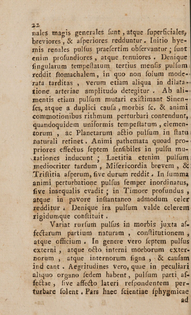2h  nales magis generales íunt , atque . fuperficiales; breviores, &amp; afperiores redduntur. Initio hye- mis renales pulfus praefertim obíervantur ; funt. enim profundiores , atque tenuiores . Denique. fingularum fempe(llatum. tertius menfis pulíum, fYeddit ftomachalem, in quo non folum mode-: ratà tarditas , verum etiam aliqua in dilata. tione arteriae amplitudo detegitur . Ab ali-: mentis etiani pulfum mutari exidtimant Sinen-: fes, atque a duplici caufa , morbis fc. &amp; animi commotionibus rithmum perturbari contendunt, quandoquidem uniformis tempeftatum , elemen- £orum , ác Planetarum aétio pulíum. in ftatu. naturali retinet. Animi pathemata quoad pro- priores effectus feptem Íenfibiles in pulfu mu- .£2tiones inducunt ; Laetitia etenim pulfum. medioctiter tardum , Mifericordia brevem , &amp; Irifütia afperum, five dutum reddit, In fumma animi perturbatione pulfus femper inordinatus, five ináequalis evadit ; in Timore profundus , atque in pavore inflantaneo admodum celer redditur ; Denique ira pulfum valde celerem rigidumque cobfituit. — x. ila . Wariat rürfumi pulíus ià morbis juxta af. fectarum partium naturam , confitutionem , atque officium , In genere vero feptem pulfus externi , atque octo interni morborum exter- norum , atque internorum figna ,: &amp; caufam ind cant . Aegritudipes Vero, quae 1n. peculiari aliquo organo fedem habent, pulfum parti, af- fe&amp;tae , five affecto lateri refpondentem per- turbare folent , Pars haec fcientiae fphygmicae. | d!