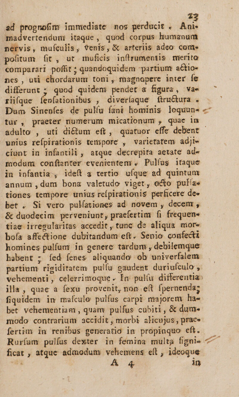 22 ad prognofim immediate nos perducit .— Ani- madvertenduni itaque, quod corpus humanum nervis, mufculis, venis, &amp; arteriis adeo coute pofitum (it, ut muficis inflrumentis merito comparari poffit ; quandoquidem -partium actio- nes , uti chordarumr toni, magnopere inter [e differunt ; quod quidem? pendet a figura, va» rfiiíque fenfationibus , diveríaque fitructura . Dum Sinenfes de pulíu fant hominis loquun- tur , praeter numerum micationum , quae in unius reípirationis tempore , varietatem adji- ciunt in infantili , atque decrepita aetate ad- modum confianter eveaientem , Pullus itaque in infantia, ideft a tertio ufque ad quintum annumi,dum bona valetudo viget, eto pulíae tiones tempore unius reípirationis perficere dee bet . Si vero pulfationes ad novem , decem , &amp; duodecim perveniunt, praefertim fi frequen tiae irresularitas accedit, tunc de aliqua aiore bofa affectione dubitandum eft. Senio confecti homines pulfum; in genere tardum , debilemque habent ; íed fenes aliquando ob univerfalem partiumr rigiditatem pullu gaudent duriufculo , illa, quae a fexu provenit, non e(t fpernenda; fiquidem in mafculo pulfus carpi mrjoremy ha- bet vehementiam , quam pulfus cabiti, &amp; dum- modo contrarium accidit , morbi alicujus , praes fertim: in renibus generatio im propinquo eft. Ruríam pulfus dexter in fémina multa fignie ficat , atque admodum; vehemens eft , ideoque A 4 in