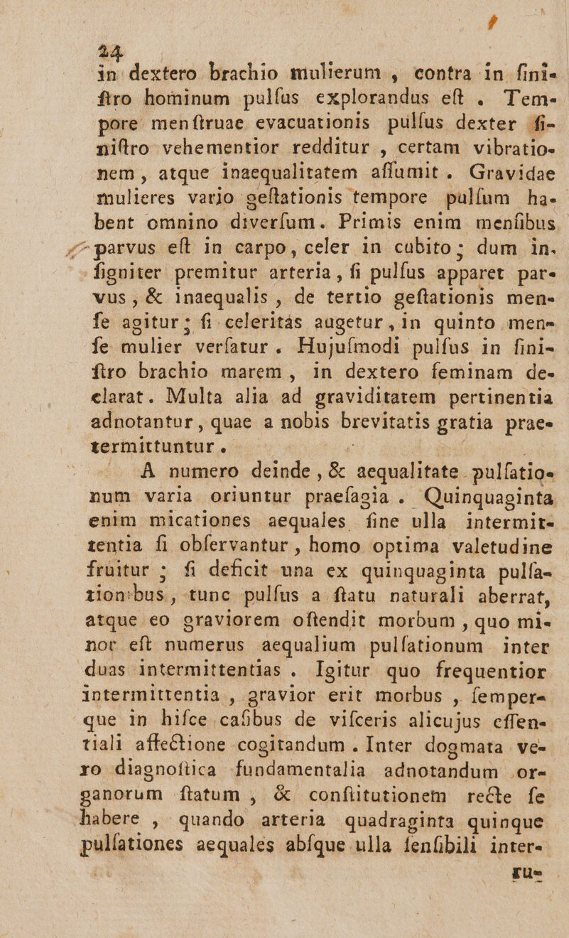 , 4 | dextero brachio mulierum , contra in fini- ftro hominum pulfus explorandus eft . T'em- pore. men ftruae evacuatlonis pulíus VON Ífi- nillro vehementior redditur , certam vibratio- nem, atque inaequalitatem affumit. Gravidae mulieres vario geítationis tempore pulíum ha. bent omnino diverfum. Primis enim menfibus. ^ parvus et in carpo, celer in cubito; dum in. * RE premitur arteria, f pulfus apparet par. vus , &amp; inaequalis , de tertio geftationis men. fe agitur; fi celeritás augetur , in quinto . mens íe mulier verfatur, Hujuímodi pulfus in fini- firo brachio marem , in dextero feminam de- elarat. Multa alia ad graviditatem pertinentia adnotantur, quae a nobis SIS VERUS gratia prae. termittuntur. À numero deinde , &amp; aequalitate. pulfatio« num varla oriuntur Deiadih , Quinquaginta enim micationes aequales fine ulla intermit- tentia fi obfervantur , homo optima valetudine fruitur ; fi deficit. una ex quinquaginta pulfa- iion!bus , tunc pulfus a ftatu naturali aberrat, atque eo graviorem oftendit morbum ,quo ml. nor eft numerus aequalium pulfationum |. inter duas intermittentias . Igitur. quo. frequentior intermittentia ,. ra viar erit morbus , (emper- que in hifce caSbus de viíceris alicujus cffen- tiali affeCtione cogitandum . Inter dogmata ve- ro diagnofiica fundamentalia adnotandum Ore ganorum ftatum , &amp; confiitutionem recle fe habere , quando arteria quadraginta quinque pulíationes aequales abíque ulla ienfbili inter- gus