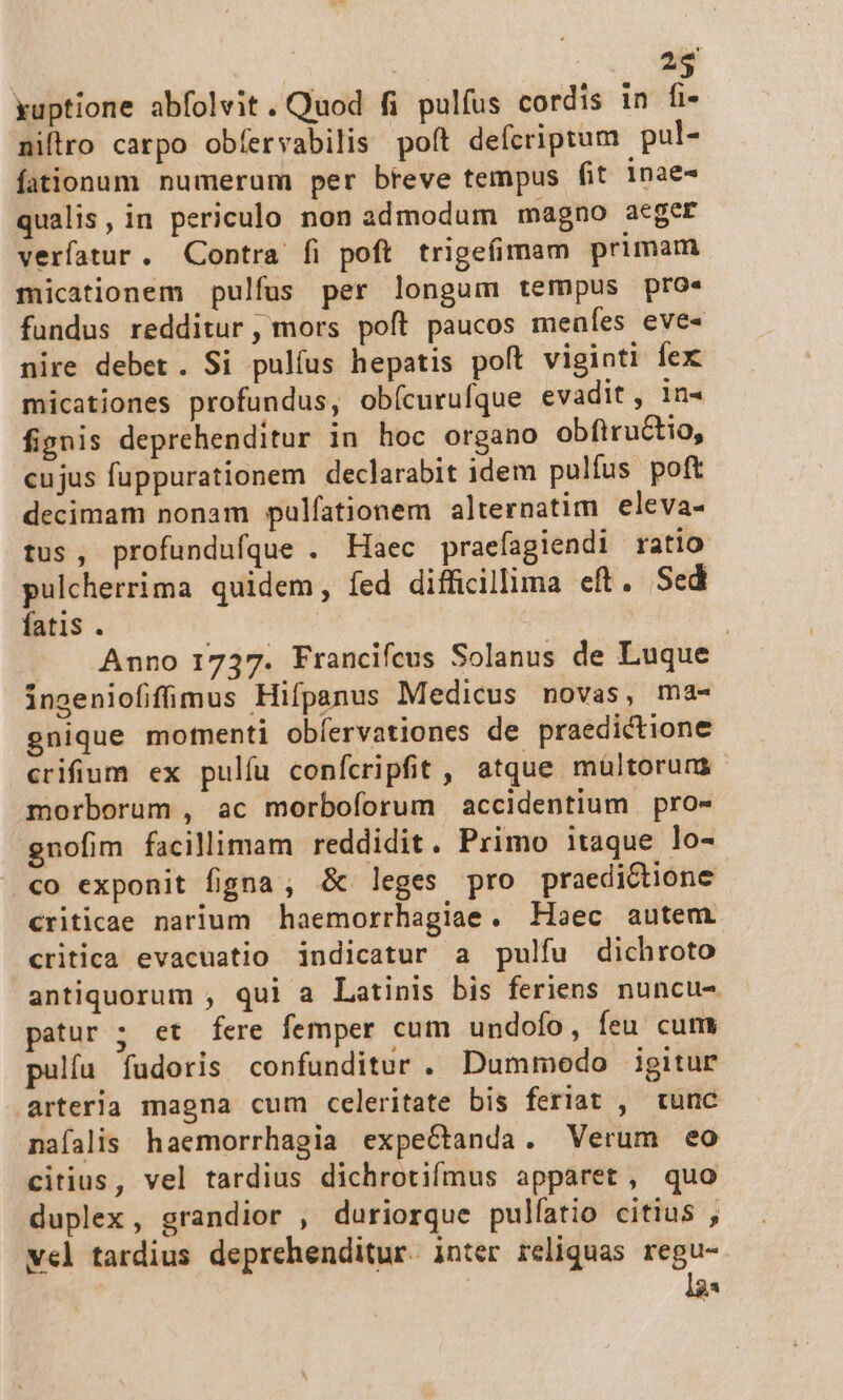 m yuptione abfolvit. Quod fi pulfus cordis in fi- niftro carpo obíervabilis poft defcripram. pul- fationum numerum per bteve tempus fit 1nae- qualis, in periculo non admodum magno aeger verfatur. Contra íi poft trigefimam primam micationem pulfus per longum tempus pro. fundus redditur, mors poft paucos meales eve- nire debet. Si pulíus hepatis poft viginti fex micationes profundus, obícurufque evadit, n- fignis deprehenditur in hoc organo obfitructio, cujus fuppurationem declarabit idem pulíus poft decimam nonam pulíationem alternatim eleva- tus, profundufque . Haec praefagiendi ratio pulcherrima quidem, fed difficillima eft. Sed fatis . | | | Anno 1737. Francifeus Solanus de Luque ingeniofifüimus Hifpanus Medicus novas, ma- gnique motnenti obíervationes de praedictione crifium ex pulíu conícripfit , atque mültorum morborum , ac morboforum accidentium pro- guofim facillimam reddidit. Primo itaque lo- «o exponit figna ; &amp; leges pro praedictione criticae narium haemorrhagiae. Haec autem critica evacuatio indicatur a pulfu dichroto antiquorum , qui a Latinis bis feriens nuncu- patur ; et fere femper cum undofo, feu cum pulíu fudoris confunditur . Dummodo igitur arteria magna cum celeritate bis feriat , tunc naíalis haemorrhagia expectanda. Verum eo citius, vel tardius dichrotifmus apparet, quo duplex, grandior , duriorque pulíatio citius , vel tardius deprehenditur. inter reliquas regu- a