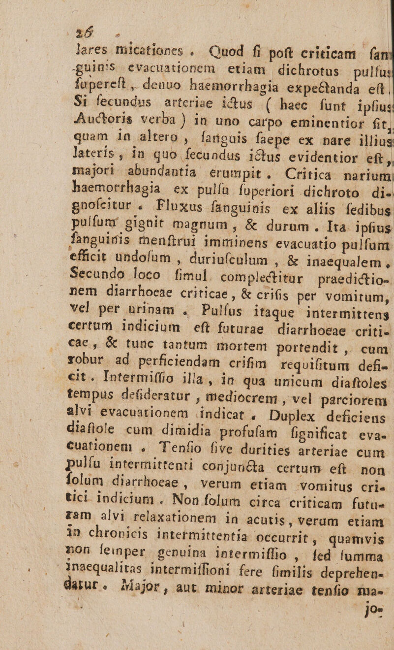 lares micationes . Quod fi poft criticam fam guin!S evacuationem etiam dichrotus pulfus fupereft ,. denuo haemorrhagia expeéctanda elt, $i fecundus arteriae ictus ( haec funt ipfius Auctoris verba ) in uno carpo eminentior fit, quam ia altero , fanguis faepe ex nare illius lateris, in quo fecundus ictus evidentior eft, majori abundantia erumpit. Critica narium haemorrhagia ex pulíü fuperiori dichroto di. gnofeitur . Fluxus fanguinis ex aliis fedibus puifumr gignit magnum , &amp; durum. Ita ipfius fanguinis menfirui imminens evacuatio pulfum efficit undofum , duriu(calum , &amp; inaequalem , Secundo loco fimul complectitur praedictio- nem diarrhoeae criticae , &amp; crifis per vomitum, vel per urinam . Pulíus itaque intermitteng certum indicium eft futurae diarrhoeae criti- cae , &amp; tunc tantum mortem portendit ,. cum robur ad perficiendam crifim requifitum defi- €it. Intermiffio illa, in qua unicum diafioles tempus defideratur , mediocrem , vel parciorem alvi evacuationem indicat , Duplex deficiens diafiole cum dimidia profufam fignificat eva- cuationem , Teníio five durities arteriae cum pulfu intermittenti conjuncta certum eft non folim diarrhoeae , verum etiam vomilitus crie tici indicium . Non folum cifca criticam futue zam alvi relaxationem in acutis, verum etiam in chronicis intetmittentía occurrit , quamvis non lemper genuina intermiffio , fed. fumma inaequalitas intermiífioni fere fimilis deprehen- daiur. Major, aut minor arteriae tenfio ma. | jo-