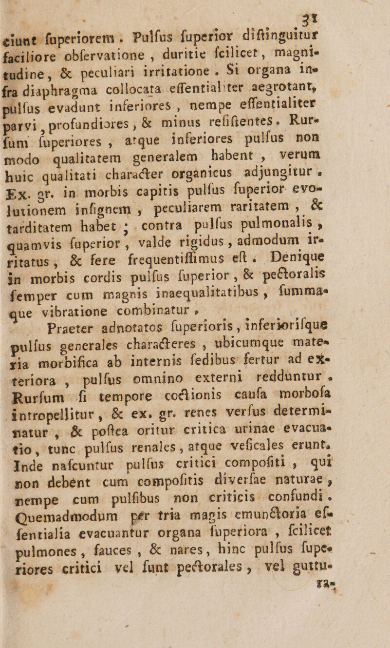 à à  eiat füperiorem . Pulfus fuperior difinguitur faciliore obíervatione , duritie fcilicet, magni« tudine, &amp; peculiari irritatione . $i organa ine fra diaphragma collocata effential:ter aegrotant, pulfus evadunt inferiores , nempe effentialiter parvi , profundiores , &amp; minus refifientes, Rure fum íuperiores , atque inferiores pulfus non modo qualitatem. generalem habent , verum huic qualitati character organicus adjungitur, Ex. or. in morbis capitis pulfus fuperior. evo- jutionem infignem , peculiarem raritatem , &amp; tarditatem habet ; contra pulfus pulmonalis , quamvis fuperior , valde rigidus , admodum ire ritatus, &amp; fere frequentiffimus eft . Denique in morbis cordis pulfus fuperior, &amp; pectoralis femper com magnis inaequalitatibus , fumma que vibratione combinatur , Praeter adnotatos fuperioris , inferiorifque pulíus generales characteres , ubicumque mate« xia morbifica ab internis fedibus fertur ad ex- teriora , pulfus omnino externi redduntur. Rurfum fi. tempore cociionis caufa morbofía éntropellitur , &amp; ex. gr. renes verfus determis patur, &amp; poflea oritur critica urinae evacua. tio, tunc pulfus renales , atque veficales erunt, Inde nafcuntur pulfus critici compofiti , qui mon debent cum compofitis diverfae maturae, nempe cum pulfibus non criticis. confundi . Quemadmodum pér tria magis emun&amp;toria ef- ' fentialia evacuantur organa fuperiora , fcilicet pulmones , fauces , &amp; nares, hinc pulfus fupee riores critici vel funt pectorales , vel guttu-  Y Ta