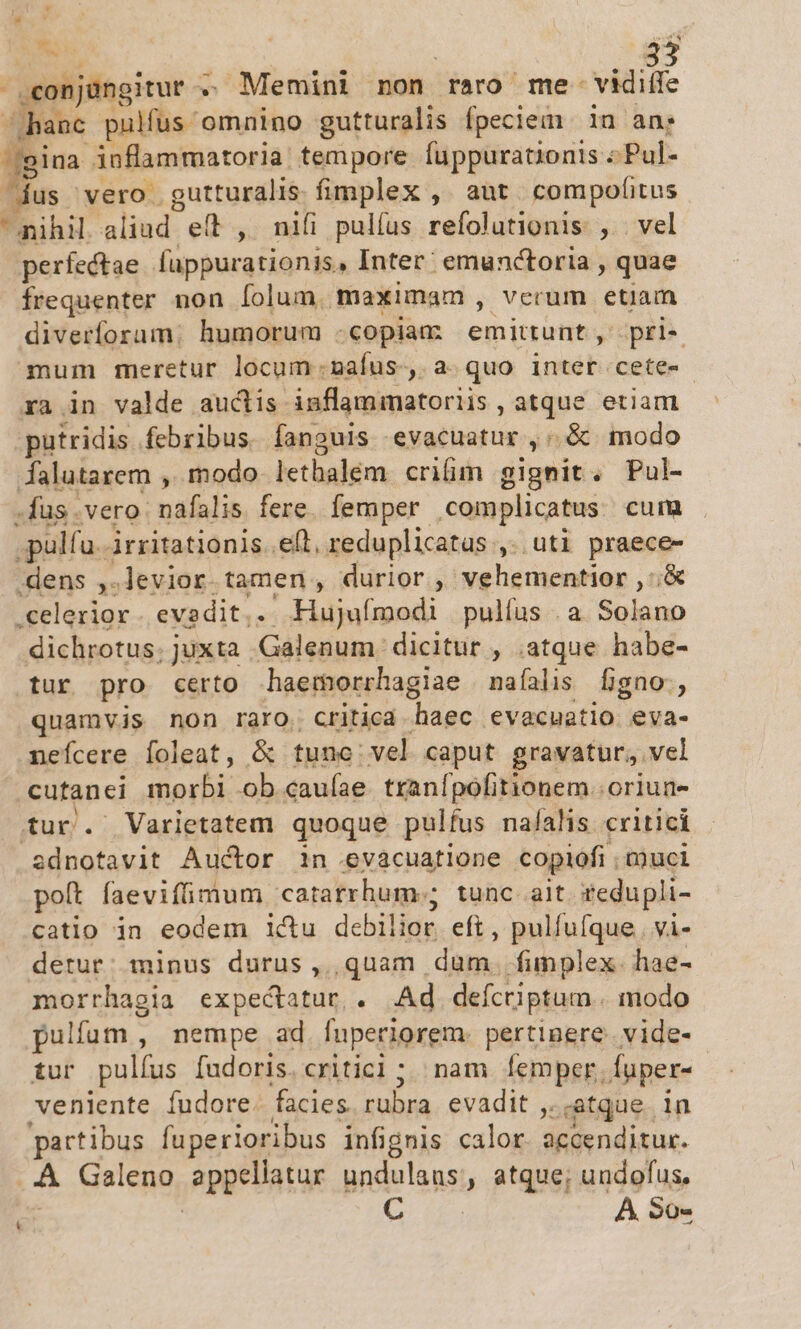 Ses 3j .eonjaüngitur . 4 Memini non raro me- viditfe hanc pulfus omnino gutturalis fpeciem. in an; (gina inflammatoria. tempore fuppurationis : 'Pul- dus vero. gutturalis. fimplex ,. aut compofitus nihil aliad eft , nifi pulfus refolutionis , vel perfectae (üppurationis, Inter: emunctoria , quae frequenter non folum. maximam , vcrum etiam diverforam: humorum -copiam emittunt, pri- mum meretur locum nafus-, a. quo inter cete-- xa in valde auctis inflammatoriis , atque etiam putridis febribus. fanguis evacuatur , « .&amp; modo dalutarem ,. modo lethalem crim gignit. Pul- ,fus vero. pais fere. femper complicatus cuim .pulfa. irritationis..e(l, reduplicatas ,. uti praece- .dens ,.levior. tamen , durior , vehementior ,: &amp; .celerior. evadit. Hujuímodi pulfus .a. Solano dichrotus. juxta Galenum dicitur , .atque habe- tur pro certo haemorrhagiae naíalis figno:, quamvis non raro. critica qM evacuatio eva- nefcere foleat, &amp; tunc vel caput gravatur, vel cutanci eni ob.cauíae. tranfpofitionem. oriun- tur. Varietatem quoque pulfus nafalis. critici adnotavit Auctor 1n evacuatione copiofi . muci poft faevifimum catatrhum:; tunc ait redupli- catio in eodem ictu debilior eft , pulfufque. vi- detur: minus durus ,,, quam. dum. funplex- hae- morrhagia expectatur,. Ad defcriptum.. modo ulfum , nempe ad fuperiorem. pertinere. vide- tur pulfus [udoris. critici ; nam femper. fuper- ,veniente fudore. facies rubra evadit , dtque. n partibus fuperioribus infignis calor. accenditur. ..A Galeno appellatur undulans, atque; undofus. ne C ic A So-