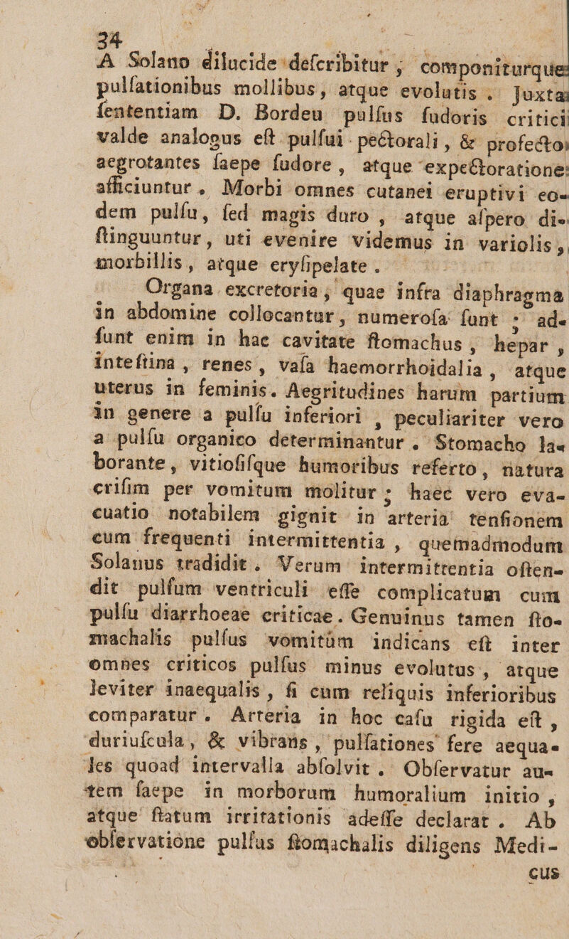 E an dilucide defcribitur ; componiturqu pulfationibus mollibus, atque evolutis .. Juxta Íententiam D. Bordeu pulfus fudoris critici valde analopus eft pulfui. pe&amp;torali , &amp; profectoi aegrotantes faepe fudore , atque expe&amp;toratione: afficiuntur, Morbi omnes cutanei eruptivi eo- dem pulíu, fed magis duro , atque alpero di finguuntur, uti evenire videmus in variolis, zorbilis, atque eryfipelate . fp | Organa.excretoria; quae infra diaphragma in abdomine collocantur, numero(a funt ; ad. funt enim in hae cavitate flomachus , hepar , inteftina , renes, vaía haemorrhoidalia , atque uterus in feminis. Aegritudines harum partium in genere a pulíu inferiori , peculiariter vero a pulíu organico determinantur . Stomacho la« borante, vitiofifque humoribus referto, natura erifin per vomitum molitur; haec vero eva- cuatio notabilem gignit in arteria tenfionem. cum frequenti intermittentia , quemadmodum Solanus tradidit .. Verum intermittentia often- dit pulfum ventriculi: effe complicatum cum pulíu diarrhoeae criticae. Genuinus tamen flo- zachalis pulfus wvomitüm indicans eft inter omnes criticos pulfus minus evolutus, atque leviter inaequalis , fi cum reliquis inferioribus comparatur, Arteria in hoc caíu rigida eit , duriufcola, &amp; vibrans , pulfationes fere aequa. Jes quoad intervalla abfolvit .' Obfervatur au« tem faepe in morborum humoralium initio , atque ftatum irritationis adeffe declarat . Ab eblervatióne pullas ftomachalis diligens Medi- SA | cus