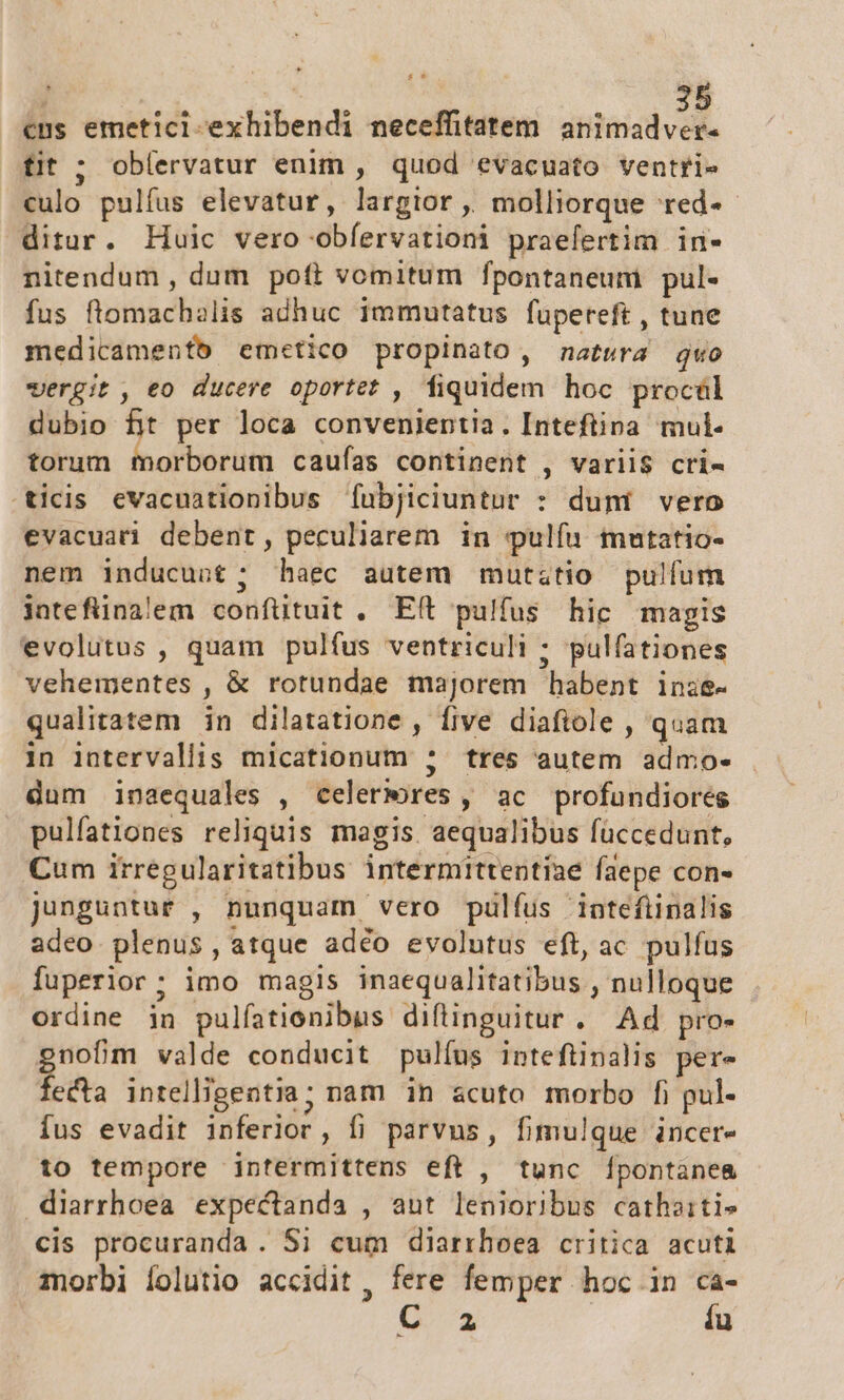 cus emeticl-exhibendi neceffitatem animadver. fit ; oblervatur enim , quod evacuato ventri- culo pulfus elevatur, largior, molliorque red-- ditur. Huic vero obíervationi praefertim in- nitendum , dum poft vomitum fpontaneum pul- fus flomachalis adhuc immutatus fupereft , tune medicamenfb emcetico propinato, matura quo vergit, eo ducere oportet , fiquidem hoc procül dubio fit per loca convenientia. Inteftina mul- torum morborum caufas continent , variis cri- ticis evacuationibus fubjiciuntur : duni vero evacuari debent, peculiarem in pulíu mutatio- nem inducunt ; haec autem mutztio pulfum intefünalem confütuit , Eft pulfus hic magis evolutus , quam pulfus ventriculi ; pulfationes vehementes , &amp; rotundae majorem habent inie- qualitatem in dilatatione , five diafiole , quam in intervallis micationum ; tres autem admo- dum inaequales , celermres, ac profundiores pulfationes reliquis magis aequalibus füccedunt, Cum irregularitatibus intermittentiae faepe con- junguntur , nunquam vero pulfus iatefiipalis adeo. plenus, atque adéo evolutus eft, ac pulfus fuperior; imo magis inaequalitatibus , nulloque ordine jn pulfatienibus diftinguitur. Ad pro- gnofm valde conducit pulfus inteftinalis per- fecta intelligentia; nam in acuto morbo fi pul- íus evadit inferlor, fi parvus, fimulque incer- to tempore intermittens eft , tunc [pontanea diarrhoea expectanda , aut lenioribus cathaitis cis procuranda . Si cum diarrhoea critica acuti morbi Íolutio accidit , fere femper hoc in ca- G3 íu