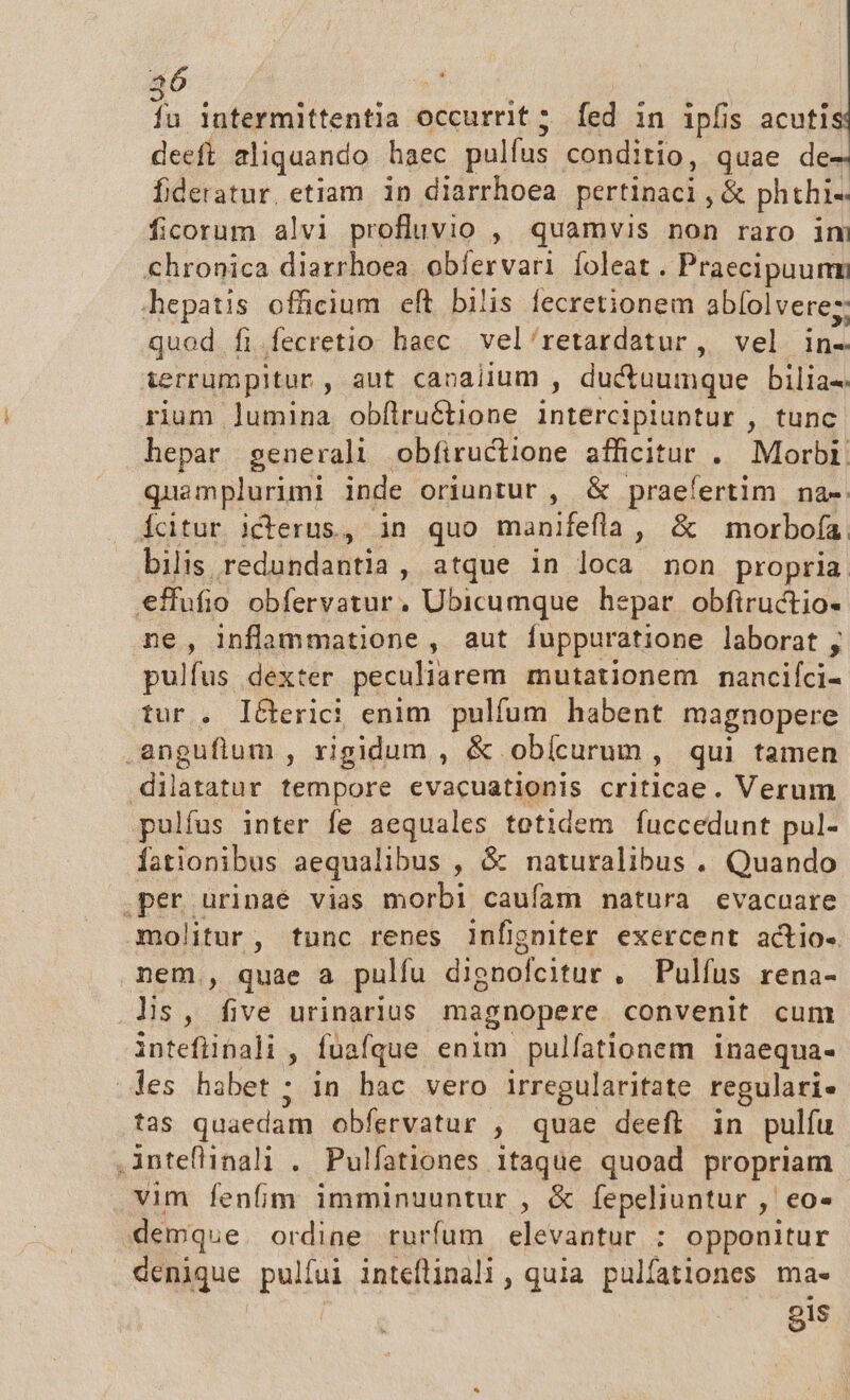 jn lutermittentia occurrit; [ed in ipfis acutis deeft aliquando haec pulfus conditio, quae de- fideratur, etiam in diarrhoea pertinaci, &amp; phthi« ficorum alvi profluvio , quamvis non raro im chronica diarrhoea. obíervari foleat . Praecipuumm hepatis officium eft bilis fecretionem abíol vere; quod fi .fecretio haec vel'retardatur, vel in- ierrumpitur, aut canalium , ductuumque bilia- rium lumina obfílruétione intercipluntur , tunc hepar generali obfiructione afficitur . Morbi quamplurimi inde oriunrur , &amp; praefertim. na-: citur icterus, in quo manifefla, &amp; morboía bilis redundantia, atque in loca non propria effufio obfervatur, Ubicumque hepar obfiructio- ne, inflammatione , aut fuppuratione laborat, pulfus dexter peculiarem. mutationem nancifci- tur . I&amp;erici enim pulfum habent magnopere .anguflum , rigidum , &amp; obícurum , qui tamen dilatatur tempore evacuationis criticae. Verum pulfus inter fe aequales totidem fuccedunt pul- Íationibus aequalibus , &amp; naturalibus . Quando .per urinae vias morbi caufam matura evacuare molitur, tunc renes infigniter exercent actio-. nem., quae a pulfu dienofcitur . Pulfus rena- lis, five urinarius magnopere. convenit cum inteflipali , fuafque enim pulfationem inaequa- des habet ; in hac vero irregularitate regulari» tas quaedam obfervatur , quae deeft in pulfu .inteflinali . Pulfationes itaque quoad propriam vim fenfim imminuuntur , &amp; fepeliuntur , eo- emque ordine rurfum elevantur : opponitur denique pulfui inteflinali , quia pulfationes ma- ois
