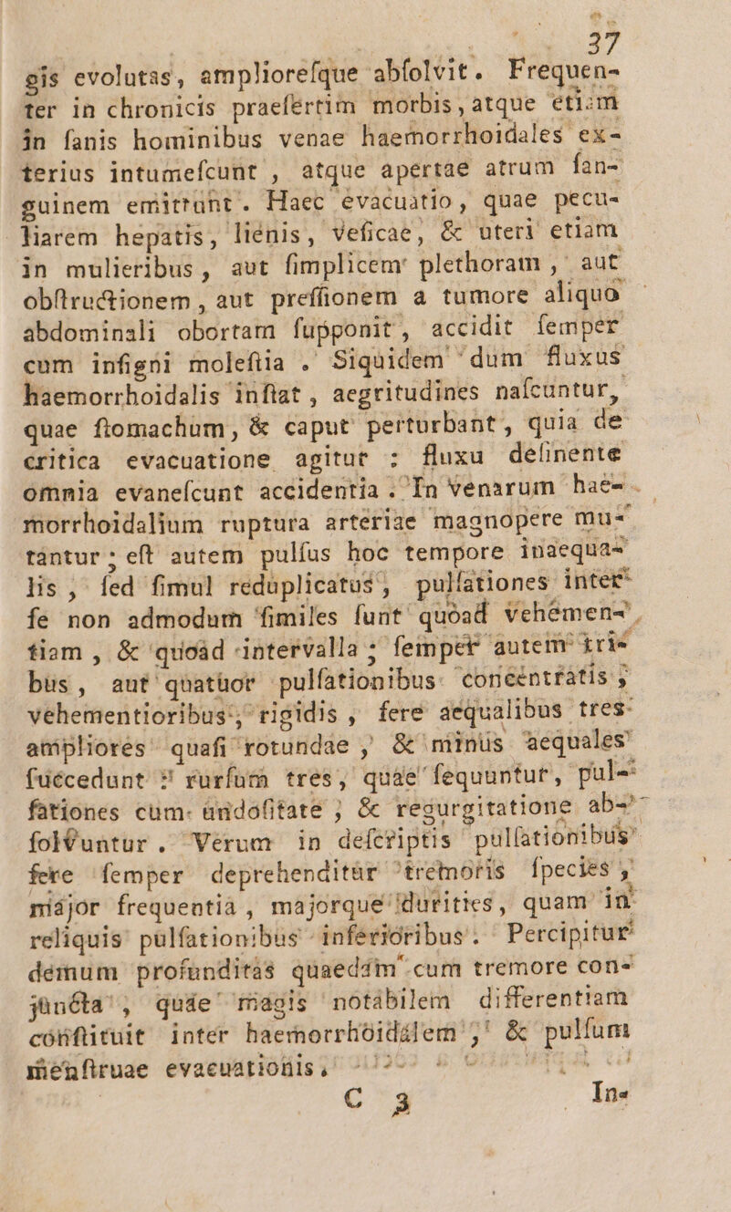 E | ; AM 37 gis evolutas, ampliorefque abíolvit. Frequen- ter in chronicis praefertim morbis , atque etim in fanis hominibus venae haemorrhoidales ex- terius intumefcunt , atque apertae atrum fan- suinem emittunt. Haec evacuatio, quae pecu- liarem hepatis, liénis, Veficae, &amp; uteri etiam in mulieribus, aut fimplicemr plethoram ,' aut obüru&amp;ionem, aut preffionem a tumore aliquo abdominali obortam fupponit, accidit femper cum infigni molefiia . Siquidem dum fluxus haemorrhoidalis inflat , aegritudines nafcuntur, quae ftomachum, &amp; caput. perturbant, quia de critica evacuatione, agitur :; fluxu delinente omnia evaneícunt accidentia .In venarum hae-.. morrhoidalium ruptura arteriae magnopere mu- tàntur; eft autem pulfus hoc tempore inaequa- lis , fed fimul reduplicatus, pulíationes inter* fe non admodum (fimiles funt/ quoad vehemen-', fiam , &amp; 'quoàd intervalla 7 fempet autem irie büs, aut'quatüor pulfationibus: Coneentfátis y vehementioribus:; rigidis , fere aequalibus tres- ampliorés quafi rotundae , &amp;' miinüs aequales füécedunt ? rurfum tres, quae fequuntur, pul- fationes cum- àndofitate ; &amp; regurgitatione ab-- fol&amp;untur. Verum in defcriptis pullationibus fere femper deprehenditár ^trétoris fpecies y nijor frequentià , majorque idurities , quam in reliquis: pülfationibus - inferioribus . Percipitur démum profunditas quaeddm' cum tremore con- jüucta', qude' magis notabilem differentiam cónfüituit inter haemorrhoidilem j,' &amp; pulfum Hicüfruae evacuatiolis, ^12 0 000 10D C 3 . Ine